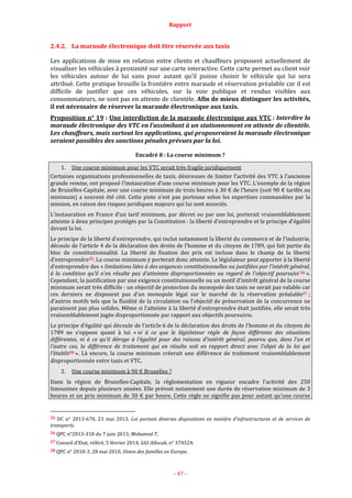 Rapport
- 47 -
2.4.2. La maraude électronique doit être réservée aux taxis
Les applications de mise en relation entre clients et chauffeurs proposent actuellement de
visualiser les véhicules à proximité sur une carte interactive. Cette carte permet au client voir
les véhicules autour de lui sans pour autant qu’il puisse choisir le véhicule qui lui sera
attribué. Cette pratique brouille la frontière entre maraude et réservation préalable car il est
difficile de justifier que ces véhicules, sur la voie publique et rendus visibles aux
consommateurs, ne sont pas en attente de clientèle. Afin de mieux distinguer les activités,
il est nécessaire de réserver la maraude électronique aux taxis.
Proposition n° 19 : Une interdiction de la maraude électronique aux VTC : Interdire la
maraude électronique des VTC en l’assimilant à un stationnement en attente de clientèle.
Les chauffeurs, mais surtout les applications, qui proposeraient la maraude électronique
seraient passibles des sanctions pénales prévues par la loi.
Encadré 8 : La course minimum ?
1. Une course minimum pour les VTC serait très fragile juridiquement
Certaines organisations professionnelles de taxis, désireuses de limiter l’activité des VTC à l’ancienne
grande remise, ont proposé l’instauration d’une course minimum pour les VTC. L’exemple de la région
de Bruxelles-Capitale, avec une course minimum de trois heures à 30 € de l’heure (soit 90 € tarifés au
minimum) a souvent été cité. Cette piste n’est pas porteuse selon les expertises commandées par la
mission, en raison des risques juridiques majeurs qui lui sont associés.
L’instauration en France d’un tarif minimum, par décret ou par une loi, porterait vraisemblablement
atteinte à deux principes protégés par la Constitution : la liberté d’entreprendre et le principe d’égalité
devant la loi.
Le principe de la liberté d’entreprendre, qui inclut notamment la liberté du commerce et de l’industrie,
découle de l’article 4 de la déclaration des droits de l’homme et du citoyen de 1789, qui fait partie du
bloc de constitutionnalité. La liberté de fixation des prix est incluse dans le champ de la liberté
d’entreprendre25. La course minimum y porterait donc atteinte. Le législateur peut apporter à la liberté
d’entreprendre des « limitations liées à des exigences constitutionnelles ou justifiées par l’intérêt général,
à la condition qu’il n’en résulte pas d’atteintes disproportionnées au regard de l’objectif poursuivi 26 ».
Cependant, la justification par une exigence constitutionnelle ou un motif d’intérêt général de la course
minimum serait très difficile : un objectif de protection du monopole des taxis ne serait pas valable car
ces derniers ne disposent pas d’un monopole légal sur le marché de la réservation préalable27 ;
d’autres motifs tels que la fluidité de la circulation ou l’objectif de préservation de la concurrence ne
paraissent pas plus solides. Même si l’atteinte à la liberté d’entreprendre était justifiée, elle serait très
vraisemblablement jugée disproportionnée par rapport aux objectifs poursuivis.
Le principe d’égalité qui découle de l’article 6 de la déclaration des droits de l’homme et du citoyen de
1789 ne s’oppose quant à lui « ni à ce que le législateur règle de façon différente des situations
différentes, ni à ce qu’il déroge à l’égalité pour des raisons d’intérêt général, pourvu que, dans l’un et
l’autre cas, la différence de traitement qui en résulte soit en rapport direct avec l’objet de la loi qui
l’établit28 ». Là encore, la course minimum créerait une différence de traitement vraisemblablement
disproportionnée entre taxis et VTC.
2. Une course minimum à 90 € Bruxelles ?
Dans la région de Bruxelles-Capitale, la réglementation en vigueur encadre l’activité des 250
limousines depuis plusieurs années. Elle prévoit notamment une durée de réservation minimum de 3
heures et un prix minimum de 30 € par heure. Cette règle ne signifie pas pour autant qu’une course
25 DC n° 2013-670, 23 mai 2013, Loi portant diverses dispositions en matière d’infrastructures et de services de
transports.
26 QPC n°2013-318 du 7 juin 2013, Mohamed T.
27 Conseil d’Etat, référé, 5 février 2014, SAS Allocab, n° 374524.
28 QPC n° 2010-3, 28 mai 2010, Union des familles en Europe.
 