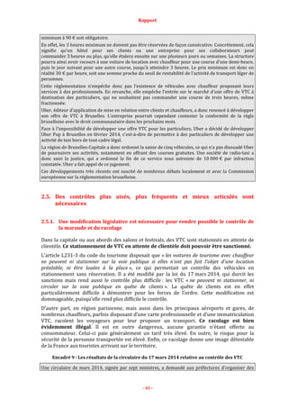 Rapport
- 48 -
minimum à 90 € soit obligatoire.
En effet, les 3 heures minimum ne doivent pas être réservées de façon consécutive. Concrètement, cela
signifie qu’un hôtel pour ses clients ou une entreprise pour ses collaborateurs peut
commander 3 heures ou plus, qu’elle étalera ensuite sur une plusieurs jours ou semaines. La structure
pourra ainsi avoir recours à une voiture de location avec chauffeur pour une course d’une demi-heure,
puis le jour suivant pour une autre course, jusqu’à atteindre 3 heures. Le prix minimum est donc en
réalité 30 € par heure, soit une somme proche du seuil de rentabilité de l’activité de transport léger de
personnes.
Cette réglementation n’empêche donc pas l’existence de véhicules avec chauffeur proposant leurs
services à des professionnels. En revanche, elle empêche l’entrée sur le marché d’une offre de VTC à
destination des particuliers, qui ne souhaitent pas commander une course de trois heures, même
fractionnée.
Uber, éditeur d’application de mise en relation entre clients et chauffeurs, a donc renoncé à développer
son offre de VTC à Bruxelles. L’entreprise pourrait cependant contester la conformité de la règle
bruxelloise avec le droit communautaire dans les prochains mois.
Face à l’impossibilité de développer une offre VTC pour les particuliers, Uber a décidé de développer
Uber Pop à Bruxelles en février 2014, c’est-à-dire de permettre à des particuliers de développer une
activité de taxi hors de tout cadre légal.
La région de Bruxelles-Capitale a donc ordonné la saisie de cinq véhicules, ce qui n’a pas dissuadé Uber
de poursuivre ses activités, notamment en offrant des courses gratuites. Une société de radio-taxi a
donc saisi la justice, qui a ordonné la fin de ce service sous astreinte de 10 000 € par infraction
constatée. Uber a fait appel de ce jugement.
Ces développements très récents ont suscité de nombreux débats localement et avec la Commission
européenne sur la réglementation bruxelloise.
2.5. Des contrôles plus aisés, plus fréquents et mieux articulés sont
nécessaires
2.5.1. Une modification législative est nécessaire pour rendre possible le contrôle de
la maraude et du racolage
Dans la capitale ou aux abords des salons et festivals, des VTC sont stationnés en attente de
clientèle. Ce stationnement de VTC en attente de clientèle doit pouvoir être sanctionné.
L’article L231-3 du code du tourisme disposait que « les voitures de tourisme avec chauffeur
ne peuvent ni stationner sur la voie publique si elles n'ont pas fait l'objet d'une location
préalable, ni être louées à la place », ce qui permettait un contrôle des véhicules en
stationnement sans réservation. Il a été modifié par la loi du 17 mars 2014, qui durcit les
sanctions mais rend aussi le contrôle plus difficile : les VTC « ne peuvent ni stationner, ni
circuler sur la voie publique en quête de clients ». La quête de clients est en effet
particulièrement difficile à démontrer pour les forces de l’ordre. Cette modification est
dommageable, puisqu’elle rend plus difficile le contrôle.
D’autre part, en région parisienne, mais aussi dans les principaux aéroports et gares, de
nombreux chauffeurs, parfois disposant d’une carte professionnelle et d’une immatriculation
VTC, racolent les voyageurs pour leur proposer un transport. Ce racolage est bien
évidemment illégal. Il est en outre dangereux, aucune garantie n’étant offerte au
consommateur. Celui-ci paie généralement un tarif très élevé. En outre, le risque pour la
sécurité de la personne transportée est élevé. Enfin, ce racolage donne une image détestable
de la France aux touristes arrivant sur le territoire.
Encadré 9 : Les résultats de la circulaire du 17 mars 2014 relative au contrôle des VTC
Une circulaire de mars 2014, signée par sept ministres, a demandé aux préfectures d’organiser des
 