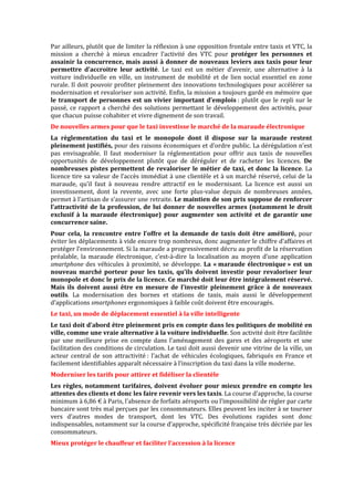 Par ailleurs, plutôt que de limiter la réflexion à une opposition frontale entre taxis et VTC, la
mission a cherché à mieux encadrer l’activité des VTC pour protéger les personnes et
assainir la concurrence, mais aussi à donner de nouveaux leviers aux taxis pour leur
permettre d’accroitre leur activité. Le taxi est un métier d’avenir, une alternative à la
voiture individuelle en ville, un instrument de mobilité et de lien social essentiel en zone
rurale. Il doit pouvoir profiter pleinement des innovations technologiques pour accélérer sa
modernisation et revaloriser son activité. Enfin, la mission a toujours gardé en mémoire que
le transport de personnes est un vivier important d’emplois : plutôt que le repli sur le
passé, ce rapport a cherché des solutions permettant le développement des activités, pour
que chacun puisse cohabiter et vivre dignement de son travail.
De nouvelles armes pour que le taxi investisse le marché de la maraude électronique
La règlementation du taxi et le monopole dont il dispose sur la maraude restent
pleinement justifiés, pour des raisons économiques et d’ordre public. La dérégulation n’est
pas envisageable. Il faut moderniser la réglementation pour offrir aux taxis de nouvelles
opportunités de développement plutôt que de déréguler et de racheter les licences. De
nombreuses pistes permettent de revaloriser le métier de taxi, et donc la licence. La
licence tire sa valeur de l’accès immédiat à une clientèle et à un marché réservé, celui de la
maraude, qu’il faut à nouveau rendre attractif en le modernisant. La licence est aussi un
investissement, dont la revente, avec une forte plus-value depuis de nombreuses années,
permet à l’artisan de s’assurer une retraite. Le maintien de son prix suppose de renforcer
l’attractivité de la profession, de lui donner de nouvelles armes (notamment le droit
exclusif à la maraude électronique) pour augmenter son activité et de garantir une
concurrence saine.
Pour cela, la rencontre entre l’offre et la demande de taxis doit être amélioré, pour
éviter les déplacements à vide encore trop nombreux, donc augmenter le chiffre d’affaires et
protéger l’environnement. Si la maraude a progressivement décru au profit de la réservation
préalable, la maraude électronique, c’est-à-dire la localisation au moyen d’une application
smartphone des véhicules à proximité, se développe. La « maraude électronique » est un
nouveau marché porteur pour les taxis, qu’ils doivent investir pour revaloriser leur
monopole et donc le prix de la licence. Ce marché doit leur être intégralement réservé.
Mais ils doivent aussi être en mesure de l’investir pleinement grâce à de nouveaux
outils. La modernisation des bornes et stations de taxis, mais aussi le développement
d’applications smartphones ergonomiques à faible coût doivent être encouragés.
Le taxi, un mode de déplacement essentiel à la ville intelligente
Le taxi doit d’abord être pleinement pris en compte dans les politiques de mobilité en
ville, comme une vraie alternative à la voiture individuelle. Son activité doit être facilitée
par une meilleure prise en compte dans l’aménagement des gares et des aéroports et une
facilitation des conditions de circulation. Le taxi doit aussi devenir une vitrine de la ville, un
acteur central de son attractivité : l’achat de véhicules écologiques, fabriqués en France et
facilement identifiables apparaît nécessaire à l’inscription du taxi dans la ville moderne.
Moderniser les tarifs pour attirer et fidéliser la clientèle
Les règles, notamment tarifaires, doivent évoluer pour mieux prendre en compte les
attentes des clients et donc les faire revenir vers les taxis. La course d’approche, la course
minimum à 6,86 € à Paris, l’absence de forfaits aéroports ou l’impossibilité de régler par carte
bancaire sont très mal perçues par les consommateurs. Elles peuvent les inciter à se tourner
vers d’autres modes de transport, dont les VTC. Des évolutions rapides sont donc
indispensables, notamment sur la course d’approche, spécificité française très décriée par les
consommateurs.
Mieux protéger le chauffeur et faciliter l’accession à la licence
 