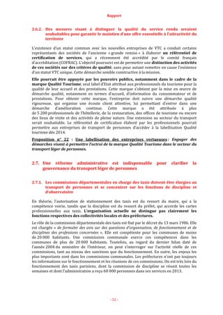 Rapport
- 52 -
2.6.2. Des mesures visant à distinguer la qualité du service rendu seraient
souhaitables pour garantir le maintien d’une offre essentielle à l’attractivité du
territoire
L’existence d’un statut commun avec les nouvelles entreprises de VTC a conduit certains
représentants des sociétés de l’ancienne « grande remise » à élaborer un référentiel de
certification de services, qui a récemment été accrédité par le comité français
d’accréditation (COFRAC). L’objectif poursuivi est de permettre une distinction des activités
de ces sociétés sur des critères de qualité, sans pour autant remettre en cause l’existence
d’un statut VTC unique. Cette démarche semble constructive à la mission.
Elle pourrait être appuyée par les pouvoirs publics, notamment dans le cadre de la
marque Qualité Tourisme, seul label d’Etat attribué aux professionnels du tourisme pour la
qualité de leur accueil et des prestations. Cette marque s’obtient par la mise en œuvre de
démarche qualité, notamment en termes d’accueil, d’information du consommateur et de
prestations. Pour obtenir cette marque, l’entreprise doit suivre une démarche qualité
rigoureuse, qui organise une écoute client attentive, lui permettant d’entrer dans une
démarche d’amélioration continue. Cette marque a été attribuée à plus
de 5 200 professionnels de l’hôtellerie, de la restauration, des offices de tourisme ou encore
des lieux de visite et des activités de pleine nature. Une extension au secteur du transport
serait souhaitable. Le référentiel de certification élaboré par les professionnels pourrait
permettre aux entreprises de transport de personnes d’accéder à la labellisation Qualité
tourisme dès 2014.
Proposition n° 22 : Une labellisation des entreprises vertueuses : Engager des
démarches visant à permettre l’octroi de la marque Qualité Tourisme dans le secteur du
transport léger de personnes.
2.7. Une réforme administrative est indispensable pour clarifier la
gouvernance du transport léger de personnes
2.7.1. Les commissions départementales en charge des taxis doivent être élargies au
transport de personnes et se concentrer sur les fonctions de discipline et
d’observatoire
En théorie, l’autorisation de stationnement des taxis est du ressort du maire, qui a la
compétence voirie, tandis que la discipline est du ressort du préfet, qui accorde les cartes
professionnelles aux taxis. L’organisation actuelle ne distingue pas clairement les
fonctions respectives des collectivités locales et des préfectures.
Le rôle de la commission départementale des taxis est fixé par le décret du 13 mars 1986. Elle
est chargée « de formuler des avis sur des questions d’organisation, de fonctionnement et de
disciplines des professions concernées ». Elle est compétente pour les communes de moins
de 20 000 habitants. Une commission communale exerce ces compétences dans les
communes de plus de 20 000 habitants. Toutefois, au regard du dernier bilan daté de
l’année 2004 du ministère de l’Intérieur, on peut s’interroger sur l’activité réelle de ces
commissions, tant au niveau des sanctions que du fonctionnement. En outre, les enjeux les
plus importants sont dans les commissions communales. Les préfectures n’ont pas toujours
les informations sur le fonctionnement et les réunions de ces commissions. On est très loin du
fonctionnement des taxis parisiens, dont la commission de discipline se réunit toutes les
semaines et dont l’administration a reçu 60 000 personnes dans ses services en 2013.
 