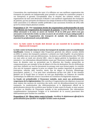 Rapport
- 61 -
L’association des représentants des taxis à la réflexion sur une meilleure organisation des
transports de patients est indispensable pour prendre en compte les contraintes propres à
ces entreprises et garantir l’acceptabilité, donc la réussite, des schémas retenus. Les
organisations de taxis sont désireuses d’aboutir à une meilleure organisation des transports
de patients, qui leur permettra de diminuer leur temps d’attente et leurs déplacements à vide.
Cette association à la réflexion semble préférable à une succession d’articles de LFSS, telle
qu’on l’a connue depuis plusieurs années.
Proposition n° 29 : Une association étroite des organisations professionnelles de taxis
à la réflexion sur l’organisation du transport de patients. La prise du décret en Conseil
d’Etat nécessaire à la mise en œuvre de l’article 39 de la LFSS pour 2014 n’est pas
nécessaire et devrait être évitée. La mise en œuvre de cet article n’est pas indispensable à
l’optimisation de l’organisation des transports de malade. Des réflexions locales
associant les professionnels sont préférables.
3.2.3. La lutte contre la fraude doit devenir un axe essentiel de la maîtrise des
dépenses de transport
La lutte contre la fraude dans le secteur du transport de malades assis est actuellement
insuffisante. Comme le soulignait déjà l'Inspection générale des affaires sociales (IGAS)
en 2004, le secteur des transports sanitaires « présente une triple fragilité : les prescriptions
sont détaillées mais ne sont pas télétransmises ; les factures sont télétransmises dans 70 % des
cas mais selon un mode non sécurisé (B2) ; dans le régime général, la liquidation est très
sommaire ». Les informations dématérialisées reçues par l'Assurance maladie alimentent des
bases de données mais ne permettent pas la détection des fraudes, puisqu'elles ne
comprennent pas, par exemple, le lieu de départ et le lieu de destination. Peu de vérifications
sont donc réalisées car tous les documents ou presque sont sous format papier. Le contrôle
d’un acte de transport suppose la prise en compte d'un nombre important de paramètres
(entreprise, véhicule, date, horaires, durée, lieu de départ et d’arrivée, kilométrage,
prescripteur, patient…) : il ne peut donc actuellement qu'être très ciblé. Si des données
globales sur la fraude dans ce secteur ne sont pas disponibles, en l'absence de contrôle
systématique, les différents acteurs s'accordent sur l'existence d'irrégularités majeures.
La fraude est préjudiciable à l’Assurance maladie, mais aussi aux professionnels
respectueux de la réglementation. Elle contribue à l’augmentation des dépenses et pourrait
donc induire des mesures de restriction des tarifs, voire de déremboursement de certains
transports. La modernisation des télétransmissions et le déploiement effectif de la
géolocalisation doivent être accélérés pour faciliter la lutte contre la fraude, et ainsi assainir
le secteur au bénéfice de l’Assurance maladie et des professionnels. Des informations
complémentaires (notamment l’origine et la destination de la course) pourraient être
télétransmises pour faciliter les contrôles.
Proposition n° 30 : Mieux lutter contre la fraude : Accélérer le déploiement effectif de la
géolocalisation pour faciliter et amplifier la lutte contre la fraude.
 
