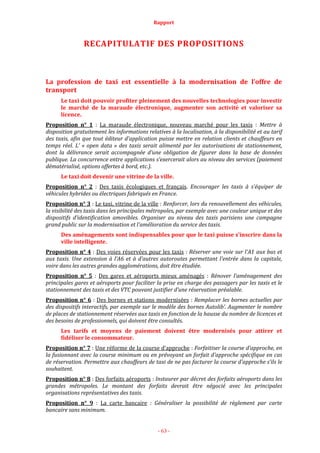 Rapport
- 63 -
RECAPITULATIF DES PROPOSITIONS
La profession de taxi est essentielle à la modernisation de l’offre de
transport
Le taxi doit pouvoir profiter pleinement des nouvelles technologies pour investir
le marché de la maraude électronique, augmenter son activité et valoriser sa
licence.
Proposition n° 1 : La maraude électronique, nouveau marché pour les taxis : Mettre à
disposition gratuitement les informations relatives à la localisation, à la disponibilité et au tarif
des taxis, afin que tout éditeur d’application puisse mettre en relation clients et chauffeurs en
temps réel. L’ « open data » des taxis serait alimenté par les autorisations de stationnement,
dont la délivrance serait accompagnée d’une obligation de figurer dans la base de données
publique. La concurrence entre applications s’exercerait alors au niveau des services (paiement
dématérialisé, options offertes à bord, etc.).
Le taxi doit devenir une vitrine de la ville.
Proposition n° 2 : Des taxis écologiques et français. Encourager les taxis à s’équiper de
véhicules hybrides ou électriques fabriqués en France.
Proposition n° 3 : Le taxi, vitrine de la ville : Renforcer, lors du renouvellement des véhicules,
la visibilité des taxis dans les principales métropoles, par exemple avec une couleur unique et des
dispositifs d’identification amovibles. Organiser au niveau des taxis parisiens une campagne
grand public sur la modernisation et l’amélioration du service des taxis.
Des aménagements sont indispensables pour que le taxi puisse s’inscrire dans la
ville intelligente.
Proposition n° 4 : Des voies réservées pour les taxis : Réserver une voie sur l’A1 aux bus et
aux taxis. Une extension à l’A6 et à d’autres autoroutes permettant l’entrée dans la capitale,
voire dans les autres grandes agglomérations, doit être étudiée.
Proposition n° 5 : Des gares et aéroports mieux aménagés : Rénover l’aménagement des
principales gares et aéroports pour faciliter la prise en charge des passagers par les taxis et le
stationnement des taxis et des VTC pouvant justifier d’une réservation préalable.
Proposition n° 6 : Des bornes et stations modernisées : Remplacer les bornes actuelles par
des dispositifs interactifs, par exemple sur le modèle des bornes Autolib’. Augmenter le nombre
de places de stationnement réservées aux taxis en fonction de la hausse du nombre de licences et
des besoins de professionnels, qui doivent être consultés.
Les tarifs et moyens de paiement doivent être modernisés pour attirer et
fidéliser le consommateur.
Proposition n° 7 : Une réforme de la course d’approche : Forfaitiser la course d’approche, en
la fusionnant avec la course minimum ou en prévoyant un forfait d’approche spécifique en cas
de réservation. Permettre aux chauffeurs de taxi de ne pas facturer la course d’approche s’ils le
souhaitent.
Proposition n° 8 : Des forfaits aéroports : Instaurer par décret des forfaits aéroports dans les
grandes métropoles. Le montant des forfaits devrait être négocié avec les principales
organisations représentatives des taxis.
Proposition n° 9 : La carte bancaire : Généraliser la possibilité de règlement par carte
bancaire sans minimum.
 