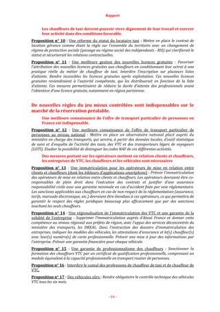 Rapport
- 64 -
Les chauffeurs de taxi doivent pouvoir vivre dignement de leur travail et exercer
leur activité dans des conditions favorable.
Proposition n° 10 : Une réforme du statut du locataire taxi : Mettre en place le contrat de
location gérance comme étant la règle sur l’ensemble du territoire avec un changement de
régime de protection sociale (passage au régime social des indépendants - RSI) qui clarifierait le
statut et sécuriserait les relations contractuelles.
Proposition n° 11 : Une meilleure gestion des nouvelles licences gratuites : Favoriser
l’attribution des nouvelles licences gratuites aux chauffeurs en conditionnant leur octroi à une
pratique réelle du métier de chauffeur de taxi. Interdire l’inscription sur plusieurs listes
d’attente. Rendre incessibles les licences gratuites après exploitation. Ces nouvelles licences
gratuites reviendraient à l’autorité compétente, qui les distribuerait en fonction de la liste
d’attente. Ces mesures permettraient de réduire la durée d’attente des professionnels avant
l’obtention d’une licence gratuite, notamment en région parisienne.
De nouvelles règles du jeu mieux contrôlées sont indispensables sur le
marché de la réservation préalable.
Une meilleure connaissance de l’offre de transport particulier de personnes en
France est indispensable.
Proposition n° 12 : Une meilleure connaissance de l’offre de transport particulier de
personnes au niveau national : Mettre en place un observatoire national placé auprès du
ministère en charge des transports, qui servira, à partir des données locales, d’outil statistique
de suivi et d’enquête de l’activité des taxis, des VTC et des transporteurs légers de voyageurs
(LOTI). Etudier la possibilité de distinguer les codes NAF de ces différentes activités.
Des mesures portant sur les opérateurs mettent en relation clients et chauffeurs,
les entreprises de VTC, les chauffeurs et les véhicules sont nécessaires
Proposition n° 13 : Une immatriculation pour les opérateurs de mise en relation entre
clients et chauffeurs (dont les éditeurs d’applications smartphone) : Prévoir l’immatriculation
des opérateurs de mise en relation entre clients et chauffeurs. Les opérateurs devraient être co-
responsables de plein droit dans l’exécution des contrats et justifier d’une assurance
responsabilité civile avec une garantie minimale en cas d’accident fixée par voie réglementaire.
Les sanctions applicables aux chauffeurs en cas de non-respect de la réglementation (assurance,
tarifs, maraude électronique, etc.) devraient être étendues à ces opérateurs, ce qui permettra de
garantir le respect des règles juridiques beaucoup plus efficacement que par des sanctions
touchant les seuls chauffeurs.
Proposition n° 14 : Une régionalisation de l’immatriculation des VTC et une garantie de la
solidité de l’entreprise : Supprimer l’immatriculation auprès d’Atout France et donner cette
compétence au niveau régional aux préfets de région, avec l’appui des services déconcentrés du
ministère des transports, les DREAL. Dans l’instruction des dossiers d’immatriculation des
entreprises, indiquer les modèles des véhicules, les attestations d’assurance et le(s) chauffeur(s)
avec leur(s) numéro(s) de carte professionnelle. Prévoir une mise à jour des informations par
l’entreprise. Prévoir une garantie financière pour chaque véhicule.
Proposition n° 15 : Une garantie de professionnalisme des chauffeurs : Sanctionner la
formation des chauffeurs VTC par un certificat de qualification professionnelle, comprenant un
module équivalent à la capacité professionnelle en transport routier de personnes.
Proposition n° 16 : Interdire le cumul des professions de chauffeur de taxi et de chauffeur de
VTC.
Proposition n° 17 : Des véhicules sûrs : Rendre obligatoire le contrôle technique des véhicules
VTC tous les six mois.
 