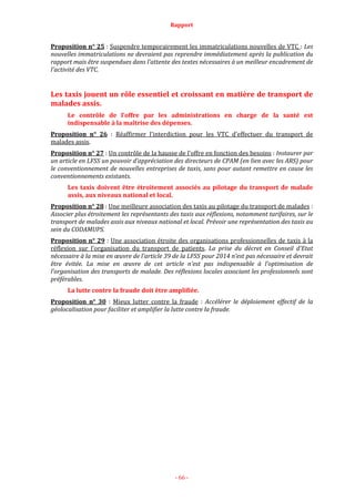 Rapport
- 66 -
Proposition n° 25 : Suspendre temporairement les immatriculations nouvelles de VTC : Les
nouvelles immatriculations ne devraient pas reprendre immédiatement après la publication du
rapport mais être suspendues dans l’attente des textes nécessaires à un meilleur encadrement de
l’activité des VTC.
Les taxis jouent un rôle essentiel et croissant en matière de transport de
malades assis.
Le contrôle de l’offre par les administrations en charge de la santé est
indispensable à la maîtrise des dépenses.
Proposition n° 26 : Réaffirmer l’interdiction pour les VTC d’effectuer du transport de
malades assis.
Proposition n° 27 : Un contrôle de la hausse de l’offre en fonction des besoins : Instaurer par
un article en LFSS un pouvoir d’appréciation des directeurs de CPAM (en lien avec les ARS) pour
le conventionnement de nouvelles entreprises de taxis, sans pour autant remettre en cause les
conventionnements existants.
Les taxis doivent être étroitement associés au pilotage du transport de malade
assis, aux niveaux national et local.
Proposition n° 28 : Une meilleure association des taxis au pilotage du transport de malades :
Associer plus étroitement les représentants des taxis aux réflexions, notamment tarifaires, sur le
transport de malades assis aux niveaux national et local. Prévoir une représentation des taxis au
sein du CODAMUPS.
Proposition n° 29 : Une association étroite des organisations professionnelles de taxis à la
réflexion sur l’organisation du transport de patients. La prise du décret en Conseil d’Etat
nécessaire à la mise en œuvre de l’article 39 de la LFSS pour 2014 n’est pas nécessaire et devrait
être évitée. La mise en œuvre de cet article n’est pas indispensable à l’optimisation de
l’organisation des transports de malade. Des réflexions locales associant les professionnels sont
préférables.
La lutte contre la fraude doit être amplifiée.
Proposition n° 30 : Mieux lutter contre la fraude : Accélérer le déploiement effectif de la
géolocalisation pour faciliter et amplifier la lutte contre la fraude.
 