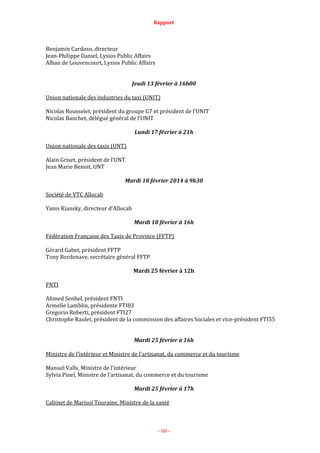 Rapport
- 68 -
Benjamin Cardoso, directeur
Jean-Philippe Daniel, Lysios Public Affairs
Alban de Louvencourt, Lysios Public Affairs
Jeudi 13 février à 16h00
Union nationale des industries du taxi (UNIT)
Nicolas Rousselet, président du groupe G7 et président de l’UNIT
Nicolas Banchet, délégué général de l’UNIT
Lundi 17 février à 21h
Union nationale des taxis (UNT)
Alain Griset, président de l’UNT
Jean Marie Benoit, UNT
Mardi 18 février 2014 à 9h30
Société de VTC Allocab
Yanis Kiansky, directeur d'Allocab
Mardi 18 février à 16h
Fédération Française des Taxis de Province (FFTP)
Gérard Gabet, président FFTP
Tony Bordenave, secrétaire général FFTP
Mardi 25 février à 12h
FNTI
Ahmed Senbel, président FNTI
Armelle Lamblin, présidente FTI83
Gregorio Roberti, président FTI27
Christophe Raulet, président de la commission des affaires Sociales et vice-président FTI55
Mardi 25 février à 16h
Ministre de l’intérieur et Ministre de l'artisanat, du commerce et du tourisme
Manuel Valls, Ministre de l'intérieur
Sylvia Pinel, Ministre de l'artisanat, du commerce et du tourisme
Mardi 25 février à 17h
Cabinet de Marisol Touraine, Ministre de la santé
 