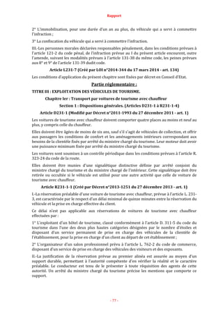 Rapport
- 77 -
2° L'immobilisation, pour une durée d'un an au plus, du véhicule qui a servi à commettre
l'infraction ;
3° La confiscation du véhicule qui a servi à commettre l'infraction.
III.-Les personnes morales déclarées responsables pénalement, dans les conditions prévues à
l'article 121-2 du code pénal, de l'infraction prévue au I du présent article encourent, outre
l'amende, suivant les modalités prévues à l'article 131-38 du même code, les peines prévues
aux 8° et 9° de l'article 131-39 dudit code.
Article L231-7 (Créé par LOI n°2014-344 du 17 mars 2014 - art. 134)
Les conditions d'application du présent chapitre sont fixées par décret en Conseil d'Etat.
Partie réglementaire :
TITRE III : EXPLOITATION DES VÉHICULES DE TOURISME.
Chapitre Ier : Transport par voitures de tourisme avec chauffeur
Section 1 : Dispositions générales. (Articles D231-1 à R231-1-4)
Article D231-1 (Modifié par Décret n°2011-1993 du 27 décembre 2011 - art. 1)
Les voitures de tourisme avec chauffeur doivent comporter quatre places au moins et neuf au
plus, y compris celle du chauffeur.
Elles doivent être âgées de moins de six ans, sauf s'il s'agit de véhicules de collection, et offrir
aux passagers les conditions de confort et les aménagements intérieurs correspondant aux
besoins de la clientèle fixés par arrêté du ministre chargé du tourisme. Leur moteur doit avoir
une puissance minimum fixée par arrêté du ministre chargé du tourisme.
Les voitures sont soumises à un contrôle périodique dans les conditions prévues à l'article R.
323-24 du code de la route.
Elles doivent être munies d'une signalétique distinctive définie par arrêté conjoint du
ministre chargé du tourisme et du ministre chargé de l'intérieur. Cette signalétique doit être
retirée ou occultée si le véhicule est utilisé pour une autre activité que celle de voiture de
tourisme avec chauffeur.
Article R231-1-1 (Créé par Décret n°2013-1251 du 27 décembre 2013 - art. 1)
I.-La réservation préalable d'une voiture de tourisme avec chauffeur, prévue à l'article L. 231-
3, est caractérisée par le respect d'un délai minimal de quinze minutes entre la réservation du
véhicule et la prise en charge effective du client.
Ce délai n'est pas applicable aux réservations de voitures de tourisme avec chauffeur
effectuées par :
1° L'exploitant d'un hôtel de tourisme, classé conformément à l'article D. 311-5 du code du
tourisme dans l'une des deux plus hautes catégories désignées par le nombre d'étoiles et
disposant d'un service permanent de prise en charge des véhicules de la clientèle de
l'établissement, pour la prise en charge d'un client au départ de cet établissement ;
2° L'organisateur d'un salon professionnel prévu à l'article L. 762-2 du code de commerce,
disposant d'un service de prise en charge des véhicules des visiteurs et des exposants.
II.-La justification de la réservation prévue au premier alinéa est assurée au moyen d'un
support durable, permettant à l'autorité compétente d'en vérifier la réalité et le caractère
préalable. Le conducteur est tenu de le présenter à toute réquisition des agents de cette
autorité. Un arrêté du ministre chargé du tourisme précise les mentions que comporte ce
support.
 
