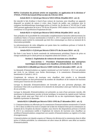 Rapport
- 78 -
NOTA: L’exécution du présent article est suspendue, en application de la décision n°
374524, 374554 du Conseil d’Etat en date du 5 février 2014.
Article R231-1-2 (Créé par Décret n°2013-690 du 30 juillet 2013 - art. 2)
Est interdit le fait d'utiliser à bord d'une voiture de tourisme avec chauffeur un appareil,
dispositif ou produit de nature à créer, dans l'esprit du public, une confusion avec le
compteur horokilométrique homologué prévu à l’article 1er du décret n° 95-935 du 17 août
1995 portant application de la loi n° 95-66 du 20 janvier 1995 relative à l'accès à l'activité de
conducteur et à la profession d'exploitant de taxi.
Article R231-1-4 (Créé par Décret n°2013-690 du 30 juillet 2013 - art. 2)
Sans préjudice de la possibilité de commandes complémentaires facturées ultérieurement, les
conditions fixées à l'avance mentionnées à l'article L. 231-1 comprennent le prix total de la
prestation ayant motivé la commande qui doit être communiqué au client au moment de la
réservation préalable.
La méconnaissance de cette obligation est punie dans les conditions prévues à l'article R.
113-1 du code de la consommation.
Article D231-1-5 (Créé par Décret n°2014-371 du 26 mars 2014 - art. 2)
Est fixée à une heure la durée maximale de stationnement précédant l'heure de prise en
charge souhaitée par le client prévue au cinquième alinéa de l'article L. 231-3.
Section 2 : Exploitation de voitures de tourisme avec chauffeur
Sous-section 1 : Procédure d'immatriculation des entreprises
touristiques de transport avec chauffeur. (Articles R231-2 à R231-4)
Article R231-2 (Modifié par Décret n°2009-1650 du 23 décembre 2009 - art. 2)
La demande d'immatriculation au registre mentionné au b de l'article L. 141-3 est adressée
par écrit, le cas échéant sous forme électronique, à la commission d'immatriculation
mentionnée à l'article L. 141-2.
L'exploitant de voitures de tourisme avec chauffeur doit joindre à sa demande
d'immatriculation un état prévisionnel du nombre de chauffeurs et de voitures de tourisme
retenu pour l'exercice de son activité.
Lorsque la demande d'immatriculation est formulée par une personne physique, elle
mentionne l'état civil, la profession et le domicile du demandeur ainsi que l'adresse du siège
de ses activités.
Lorsque la demande d'immatriculation est présentée au nom d'une personne morale, elle
mentionne la dénomination sociale, la forme juridique, le montant du capital social, l'adresse
du siège social, ainsi que l'état civil et le domicile du ou des représentants légaux, seuls
habilités à présenter la demande.
Article R231-3 (Modifié par Décret n°2011-1992 du 27 décembre 2011 - art. 1)
I.- L'immatriculation est effectuée par la commission d'immatriculation mentionnée à l'article
L. 141-2 dans un délai d'un mois à compter de la date du récépissé émis par la commission au
moment de la réception du dossier complet, sous réserve des dispositions prévues à l'article
R. 231-5. La commission notifie à l'exploitant de voitures de tourisme avec chauffeur un
certificat d'immatriculation comportant son numéro d'immatriculation au registre et la date
d'enregistrement.
L'immatriculation est réputée acquise en l'absence de décision de la commission dans le délai
prévu à l'alinéa précédent. La commission est alors tenue de délivrer sans délai un numéro
d'immatriculation.
 