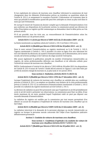 Rapport
- 79 -
II.-Les exploitants de voitures de tourisme avec chauffeur informent la commission de tout
changement dans les éléments d'information prévus au troisième ou quatrième alinéa de
l'article R. 231-2, et notamment la cessation d'activité. L'information est transmise dans le
mois qui précède la modification quand elle peut être anticipée ou sinon au plus tard dans le
mois qui suit l'événement.
III.-Lorsqu'il ressort de l'examen du dossier complet que la demande d'immatriculation n'est
pas conforme aux dispositions de la présente section, la commission prend une décision de
refus d'inscription au registre qu'elle communique au demandeur dans le délai prévu au I du
présent article.
IV.-Il est procédé, tous les trois ans, au renouvellement de l'immatriculation selon les
modalités fixées au I du présent article.
Article D231-3-1 (Créé par Décret n°2009-1652 du 23 décembre 2009 - art. 3)
La limite mentionnée au septième alinéa de l'article L. 141-3 est fixée à 150 euros.
Article R231-4 (Modifié par Décret n°2013-690 du 30 juillet 2013 - art. 3)
Dans le mois suivant l'immatriculation au registre mentionné au b de l'article L. 141-3,
l'agence mentionnée à l'article L. 141-2 procède à la mise en ligne d'un avis informant les
tiers de l'identité du déclarant, du numéro d'immatriculation, de la dénomination, de la raison
sociale, de la forme juridique et de l'adresse du siège social de l'entreprise.
Elle assure également la publication annuelle du nombre d'entreprises immatriculées au
registre, de cartes professionnelles délivrées aux chauffeurs et de véhicules utilisés pour
l'activité de voitures de tourisme avec chauffeur.
NOTA: Conformément à l'article 8-I du décret n° 2013-690 du 30 juillet 2013, les dispositions
de l'article R. 231-4 issues de l'article 3 dudit décret entrent en vigueur à une date fixée par
arrêté du ministre chargé du tourisme et, au plus tard, le 1er janvier 2014.
Sous-section 2 : Radiation. (Articles R231-5 à R231-6)
Article R231-5 (Modifié par Décret n°2011-1992 du 27 décembre 2011 - art. 2)
Lorsque l'exploitant de voitures de tourisme avec chauffeur ne satisfait plus aux conditions
prévues à l'article D. 231-1, ou emploie un chauffeur non titulaire de la carte professionnelle
prévue à l'article D. 231-12, la commission d'immatriculation mentionnée à l'article L. 141-2
procède à la radiation du registre mentionné au b de l'article L. 141-3.
La décision de radiation ne peut être prononcée sans que l'exploitant en ait été préalablement
avisé et ait été invité à présenter ses observations. La commission peut fixer un délai, d'une
durée maximum de six mois, pendant lequel l'exploitant radié ne peut pas déposer une
nouvelle demande d'immatriculation.
La radiation du registre est notifiée par la commission par tout moyen permettant d'en
obtenir un accusé de réception à l'exploitant de voitures de tourisme avec chauffeur qui en
fait l'objet.
Article R231-6 (Modifié par Décret n°2009-1650 du 23 décembre 2009 - art. 2)
La radiation intervient à la demande de la personne physique ou morale immatriculée au
registre ou lorsque la personne morale concernée fait l'objet d'une liquidation judiciaire
définitivement prononcée
Section 3 : Conduite de voitures de tourisme avec chauffeur.
Sous-section 1 : Conditions d'aptitude à la conduite de voiture de
tourisme avec chauffeur (Articles D231-7 à D231-11)
Article D231-7 (Modifié par Décret n°2013-691 du 30 juillet 2013 - art. 3)
 