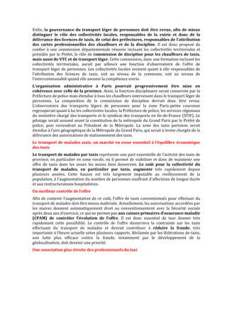Enfin, la gouvernance du transport léger de personnes doit être revue, afin de mieux
distinguer le rôle des collectivités locales, responsables de la voirie et donc de la
délivrance des licences de taxis, de celui des préfectures, responsables de l’attribution
des cartes professionnelles des chauffeurs et de la discipline. Il est donc proposé de
confier à une commission départementale rénovée incluant les collectivités territoriales et
présidée par le Préfet, le rôle de commission de discipline pour les chauffeurs de taxis,
mais aussi de VTC et de transport léger. Cette commission, dans une formation incluant les
collectivités territoriales, aurait par ailleurs une fonction d’observatoire de l’offre de
transport léger de personnes. Les collectivités locales seraient quant à elle responsables de
l’attribution des licences de taxis, soit au niveau de la commune, soit au niveau de
l’intercommunalité quand elle assume la compétence voirie.
L’organisation administrative à Paris pourrait progressivement être mise en
cohérence avec celle de la province. Ainsi, la fonction disciplinaire serait conservée par la
Préfecture de police mais étendue à tous les chauffeurs intervenant dans le transport léger de
personnes. La composition de la commission de discipline devrait donc être revue.
L’observatoire des transports légers de personnes pour la zone Paris-petite couronne
regrouperait quant à lui les collectivités locales, la Préfecture de police, les services régionaux
du ministère chargé des transports et le syndicat des transports en Ile-de-France (STIF). Le
pilotage serait assumé avant la constitution de la métropole du Grand Paris par le Préfet de
police, puis reviendrait au Président de la Métropole. La zone des taxis parisiens serait
étendue à l’aire géographique de la Métropole du Grand Paris, qui serait à terme chargée de la
délivrance des autorisations de stationnement des taxis.
Le transport de malades assis, un marché en essor essentiel à l’équilibre économique
des taxis
Le transport de malades par taxis représente une part essentielle de l’activité des taxis de
province, en particulier en zone rurale, où il permet de viabiliser et donc de maintenir une
offre de taxis dans les zones les moins bien desservies. Le coût pour la collectivité du
transport de malades, en particulier par taxis, augmente très rapidement depuis
plusieurs années. Cette hausse est très largement imputable au vieillissement de la
population, à l’augmentation du nombre de personnes souffrant d’affections de longue durée
et aux restructurations hospitalières.
Un meilleur contrôle de l’offre
Afin de contenir l’augmentation de ce coût, l’offre de taxis conventionnés pour effectuer du
transport de malades doit être mieux maîtrisée. Actuellement, les autorisations accordées par
les maires donnent automatiquement droit au conventionnement avec la Sécurité sociale
après deux ans d’exercice, ce qui ne permet pas aux caisses primaires d’assurance maladie
(CPAM) de contrôler l’évolution de l’offre. Il est donc essentiel de leur donner très
rapidement cette possibilité. Le contrôle de l’offre desserrera la contrainte sur les taxis
effectuant du transport de malades et devrait contribuer à réduire la fraude, très
importante à l’heure actuelle selon plusieurs rapports. Réclamée par les fédérations de taxis,
une lutte plus efficace contre la fraude, notamment par le développement de la
géolocalisation, doit devenir une priorité.
Une association plus étroite des professionnels du taxi
 