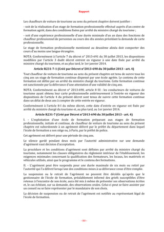 Rapport
- 80 -
Les chauffeurs de voiture de tourisme au sens du présent chapitre doivent justifier :
- soit de la réalisation d'un stage de formation professionnelle effectué auprès d'un centre de
formation agréé, dans des conditions fixées par arrêté du ministre chargé du tourisme ;
- soit d'une expérience professionnelle d'une durée minimale d'un an dans des fonctions de
chauffeur professionnel de personnes au cours des dix années précédant la demande de carte
professionnelle.
Le stage de formation professionnelle mentionné au deuxième alinéa doit comporter des
cours d'au moins une langue étrangère.
NOTA: Conformément à l'article 7 du décret n° 2013-691 du 30 juillet 2013, les dispositions
modifiées par l'article 3 dudit décret entrent en vigueur à une date fixée par arrêté du
ministre chargé du tourisme, et au plus tard, le 1er janvier 2014.
Article R231-7-1 (Créé par Décret n°2013-690 du 30 juillet 2013 - art. 4)
Tout chauffeur de voiture de tourisme au sens du présent chapitre est tenu de suivre tous les
cinq ans un stage de formation continue dispensé par une école agréée. Le contenu de cette
formation est défini par un arrêté du ministre chargé du tourisme. Cette formation continue
est sanctionnée par la délivrance d'une attestation d'une validité de cinq ans.
NOTA: Conformément au décret n° 2013-690, article 8 III : les conducteurs de voitures de
tourisme ayant obtenu leur carte professionnelle antérieurement à l'entrée en vigueur des
dispositions de l'article 4 du présent décret sont tenus de suivre cette formation continue
dans un délai de deux ans à compter de cette entrée en vigueur.
Conformément à l'article 8-I du même décret, cette date d'entrée en vigueur est fixée par
arrêté du ministre chargé du tourisme et, au plus tard, au 1er janvier 2014.
Article R231-7 (Créé par Décret n°2013-690 du 30 juillet 2013 - art. 4)
I. - L'exploitation d'une école de formation préparant aux stages de formation
professionnelle, initiale et continue, de chauffeur de voiture de tourisme au sens du présent
chapitre est subordonnée à un agrément délivré par le préfet du département dans lequel
l'école de formation a son siège ou, à Paris, par le préfet de police.
Cet agrément est délivré pour une période de cinq ans.
Le silence gardé pendant deux mois par l'autorité administrative sur une demande
d'agrément vaut décision d'acceptation.
La procédure et les conditions d'agrément sont définies par arrêté du ministre chargé du
tourisme, notamment les clauses obligatoires du règlement intérieur de l'établissement, les
exigences minimales concernant la qualification des formateurs, les locaux, les matériels et
véhicules utilisés, ainsi que le programme et le contenu des formations.
II. - L'agrément peut être suspendu pour une durée maximale de six mois ou retiré par
l'autorité qui l'a délivré lorsqu'une des conditions mises à sa délivrance cesse d'être remplie.
La suspension ou le retrait de l'agrément ne peuvent être décidés qu'après que le
gestionnaire de l'école de formation, préalablement informé des griefs susceptibles d'être
retenus à l'encontre de son école, aura été mis à même de présenter ses observations écrites
et, le cas échéant, sur sa demande, des observations orales. Celui-ci peut se faire assister par
un conseil ou se faire représenter par le mandataire de son choix.
La décision de suspension ou de retrait de l'agrément est notifiée au représentant légal de
l'école de formation.
 
