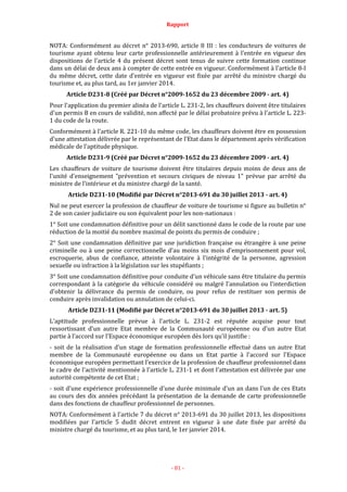 Rapport
- 81 -
NOTA: Conformément au décret n° 2013-690, article 8 III : les conducteurs de voitures de
tourisme ayant obtenu leur carte professionnelle antérieurement à l'entrée en vigueur des
dispositions de l'article 4 du présent décret sont tenus de suivre cette formation continue
dans un délai de deux ans à compter de cette entrée en vigueur. Conformément à l'article 8-I
du même décret, cette date d'entrée en vigueur est fixée par arrêté du ministre chargé du
tourisme et, au plus tard, au 1er janvier 2014.
Article D231-8 (Créé par Décret n°2009-1652 du 23 décembre 2009 - art. 4)
Pour l'application du premier alinéa de l'article L. 231-2, les chauffeurs doivent être titulaires
d'un permis B en cours de validité, non affecté par le délai probatoire prévu à l'article L. 223-
1 du code de la route.
Conformément à l'article R. 221-10 du même code, les chauffeurs doivent être en possession
d'une attestation délivrée par le représentant de l'Etat dans le département après vérification
médicale de l'aptitude physique.
Article D231-9 (Créé par Décret n°2009-1652 du 23 décembre 2009 - art. 4)
Les chauffeurs de voiture de tourisme doivent être titulaires depuis moins de deux ans de
l'unité d'enseignement "prévention et secours civiques de niveau 1” prévue par arrêté du
ministre de l'intérieur et du ministre chargé de la santé.
Article D231-10 (Modifié par Décret n°2013-691 du 30 juillet 2013 - art. 4)
Nul ne peut exercer la profession de chauffeur de voiture de tourisme si figure au bulletin n°
2 de son casier judiciaire ou son équivalent pour les non-nationaux :
1° Soit une condamnation définitive pour un délit sanctionné dans le code de la route par une
réduction de la moitié du nombre maximal de points du permis de conduire ;
2° Soit une condamnation définitive par une juridiction française ou étrangère à une peine
criminelle ou à une peine correctionnelle d'au moins six mois d'emprisonnement pour vol,
escroquerie, abus de confiance, atteinte volontaire à l'intégrité de la personne, agression
sexuelle ou infraction à la législation sur les stupéfiants ;
3° Soit une condamnation définitive pour conduite d'un véhicule sans être titulaire du permis
correspondant à la catégorie du véhicule considéré ou malgré l'annulation ou l'interdiction
d'obtenir la délivrance du permis de conduire, ou pour refus de restituer son permis de
conduire après invalidation ou annulation de celui-ci.
Article D231-11 (Modifié par Décret n°2013-691 du 30 juillet 2013 - art. 5)
L'aptitude professionnelle prévue à l'article L. 231-2 est réputée acquise pour tout
ressortissant d'un autre Etat membre de la Communauté européenne ou d'un autre Etat
partie à l'accord sur l'Espace économique européen dès lors qu'il justifie :
- soit de la réalisation d'un stage de formation professionnelle effectué dans un autre Etat
membre de la Communauté européenne ou dans un Etat partie à l'accord sur l'Espace
économique européen permettant l'exercice de la profession de chauffeur professionnel dans
le cadre de l'activité mentionnée à l'article L. 231-1 et dont l'attestation est délivrée par une
autorité compétente de cet Etat ;
- soit d'une expérience professionnelle d'une durée minimale d'un an dans l'un de ces Etats
au cours des dix années précédant la présentation de la demande de carte professionnelle
dans des fonctions de chauffeur professionnel de personnes.
NOTA: Conformément à l'article 7 du décret n° 2013-691 du 30 juillet 2013, les dispositions
modifiées par l'article 5 dudit décret entrent en vigueur à une date fixée par arrêté du
ministre chargé du tourisme, et au plus tard, le 1er janvier 2014.
 