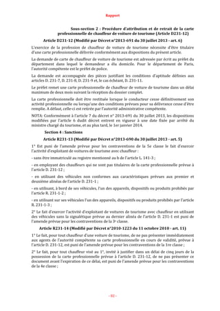 Rapport
- 82 -
Sous-section 2 : Procédure d'attribution et de retrait de la carte
professionnelle de chauffeur de voiture de tourisme (Article D231-12)
Article D231-12 (Modifié par Décret n°2013-691 du 30 juillet 2013 - art. 6)
L'exercice de la profession de chauffeur de voiture de tourisme nécessite d'être titulaire
d'une carte professionnelle délivrée conformément aux dispositions du présent article.
La demande de carte de chauffeur de voiture de tourisme est adressée par écrit au préfet du
département dans lequel le demandeur a élu domicile. Pour le département de Paris,
l'autorité compétente est le préfet de police.
La demande est accompagnée des pièces justifiant les conditions d'aptitude définies aux
articles D. 231-7, D. 231-8, D. 231-9 et, le cas échéant, D. 231-11.
Le préfet remet une carte professionnelle de chauffeur de voiture de tourisme dans un délai
maximum de deux mois suivant la réception du dossier complet.
La carte professionnelle doit être restituée lorsque le conducteur cesse définitivement son
activité professionnelle ou lorsqu'une des conditions prévues pour sa délivrance cesse d'être
remplie. A défaut, celle-ci est retirée par l'autorité administrative compétente.
NOTA: Conformément à l'article 7 du décret n° 2013-691 du 30 juillet 2013, les dispositions
modifiées par l'article 6 dudit décret entrent en vigueur à une date fixée par arrêté du
ministre chargé du tourisme, et au plus tard, le 1er janvier 2014.
Section 4 : Sanctions
Article R231-13 (Modifié par Décret n°2013-690 du 30 juillet 2013 - art. 5)
1° Est puni de l'amende prévue pour les contraventions de la 5e classe le fait d'exercer
l'activité d'exploitant de voitures de tourisme avec chauffeur :
- sans être immatriculé au registre mentionné au b de l'article L. 141-3 ;
- en employant des chauffeurs qui ne sont pas titulaires de la carte professionnelle prévue à
l'article D. 231-12 ;
- en utilisant des véhicules non conformes aux caractéristiques prévues aux premier et
deuxième alinéas de l'article D. 231-1 ;
- en utilisant, à bord de ses véhicules, l'un des appareils, dispositifs ou produits prohibés par
l'article R. 231-1-2 ;
- en utilisant sur ses véhicules l'un des appareils, dispositifs ou produits prohibés par l'article
R. 231-1-3 ;
2° Le fait d'exercer l'activité d'exploitant de voitures de tourisme avec chauffeur en utilisant
des véhicules sans la signalétique prévue au dernier alinéa de l'article D. 231-1 est puni de
l'amende prévue pour les contraventions de la 3e classe.
Article R231-14 (Modifié par Décret n°2010-1223 du 11 octobre 2010 - art. 11)
1° Le fait, pour tout chauffeur d'une voiture de tourisme, de ne pas présenter immédiatement
aux agents de l'autorité compétente sa carte professionnelle en cours de validité, prévue à
l'article D. 231-12, est puni de l'amende prévue pour les contraventions de la 1re classe ;
2° Le fait, pour tout chauffeur visé au 1°, invité à justifier dans un délai de cinq jours de la
possession de la carte professionnelle prévue à l'article D. 231-12, de ne pas présenter ce
document avant l'expiration de ce délai, est puni de l'amende prévue pour les contraventions
de la 4e classe ;
 