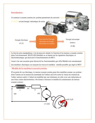 Introduction:
Un moteur à courant continu est système permettant de convertir uneénergie électrique
d’entréeen une énergie mécanique de sortie.
Le but de cette manipulation c’est de pouvoir simuler le fonction d’un moteur a courant continu
dans l’environnement MATLAB Simulink en se basant sur les équations électriques et
électromécanique qui decivent le fonctionnement du MCC.
Aussi c’est une occasion pour découvrir les fonctionnalités qui offre Matlab cote entrainement
des machines électriques en essayant de trouver le meilleur modèle possible qui régit le MCC
Modèle de la machineà courantcontinu
D’un point de vue électrique, le moteur courant continu peut être modélisé comme un système
dont l’entrée est la tension de commande de l’induit u(t) et la sortie la vitesse de rotation de
l’arbre moteur ωm(t). L’induit est modélisé par une résistance en série avec une inductance et
une force contre électromotrice. On donne ci-dessous le modèle de connaissance du moteur
courant continu :
Convertir de l’énergie
électrique en énergie
mécanique de rotation
Energie électrique
(U,V)
Energie mécanique
rotative
(C,Ω)
 