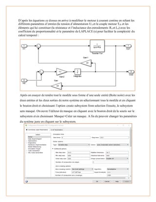 D’après les équations ce dessus on arrive à modéliser le moteur à courant continu en reliant les
différents paramètres d’entrées (la tension d’alimentation Ua et le couple moteur Tch et les
éléments qui lui constituer (la résistance et l’inductance des enroulements Ra et La) avec les
coefficient de proportionnalité et le paramètre de LAPLACE (s) pour faciliter la complexité du
calcul temporel :
Après on essayer de rendre tout le modèle sous forme d’une seule entité (Boite noire) avec les
deux entrées et les deux sorties de notre système en sélectionnant tous le modèle et en cliquant
le bouton droit et choisissant l’option create subsystem from selection Ensuite, le subsystem
sera masqué. On ouvre l’éditeur de masque en cliquant avec le bouton droit de la souris sur le
subsystem et en choisissant Masque>Créer un masque. A fin de pouvoir changer les paramètres
du système juste en cliquant sur le subsystem.
 