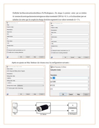 OnRelie lesblocsdesortieàdesblocs«ToWorkspace». On attaque la premier entree par un échelon
de tensiondesortequelatensionatteignesavaleur nominale120Vàt=0.1s. et la deuxième par un
échelon de sorte que le couple decharge doit êtreaugmenté àsa valeur nominale àt = 5 s.
Après on ajoute un bloc limiteur de vitesse avec la configuration suivante :
 