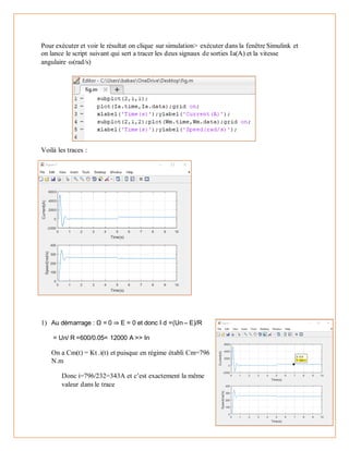 Pour exécuter et voir le résultat on clique sur simulation> exécuter dans la fenêtre Simulink et
on lance le script suivant qui sert a tracer les deux signaux de sorties Ia(A) et la vitesse
angulaire ω(rad/s)
Voilà les traces :
1) Au démarrage : Ω = 0 ⇒ E = 0 et donc I d =(Un – E)/R
= Un/ R =600/0.05= 12000 A >> In
On a Cm(t) = Kt .i(t) et puisque en régime établi Cm=796
N.m
Donc i=796/232=343A et c’est exactement la même
valeur dans le trace
 