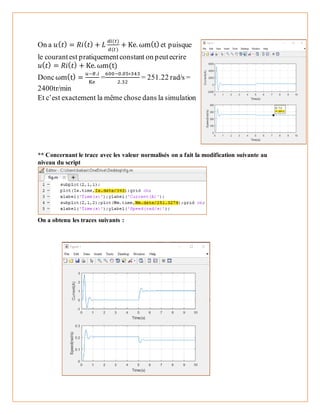 On a 𝑢( 𝑡) = 𝑅𝑖( 𝑡) + 𝐿
𝑑𝑖(𝑡)
𝑑(𝑡)
+ Ke. ωm(t) et puisque
le courantest pratiquementconstant on peutecrire
𝑢( 𝑡) = 𝑅𝑖( 𝑡) + Ke. ωm(t)
Doncωm(t) =
𝑢−𝑅.𝑖
Ke
=
600−0.05∗343
2.32
= 251.22 rad/s =
2400tr/min
Et c’est exactement la même chose dans la simulation
** Concernant le trace avec les valeur normalisés on a fait la modification suivante au
niveau du script
On a obtenu les traces suivants :
 