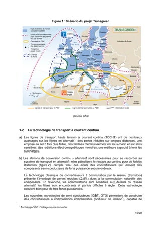 Figure 1 : Scénario du projet Transgreen

            Etats-membres de l’Union
            européenne (2009)                                                                 TRANSGREEN
            Union pour la méditerranée,
            pays concernés en premier
            lieu par le PSM
            Centrales du PSM
            Tronçons existants :
            IFA 2000, SACOI
            Tronçon en
            projet : Inelfe

            Champs
            du Nord




                                                    PSM




                  Lignes de transport pour le PSM         Lignes de transport utiles au PSM   Distribution locale



                                                          (Source CAS)




1.2       La technologie de transport à courant continu

a) Les lignes de transport haute tension à courant continu (TCCHT) ont de nombreux
   avantages sur les lignes en alternatif : des pertes réduites sur longues distances, une
   emprise au sol 5 fois plus faible, des facilités d’enfouissement en sous-marin et sur sites
   sensibles, des radiations électromagnétiques moindres, une meilleure capacité à tenir les
   surcharges.

b) Les stations de conversion continu - alternatif sont nécessaires pour se raccorder au
   système de transport en alternatif ; elles pénalisent le recours au continu pour de faibles
   distances (figure 2), compte tenu des coûts des convertisseurs qui utilisent des
   composants semi-conducteurs de forte puissance encore onéreux.

      La technologie classique de convertisseurs à commutation par le réseau (thyristors)
      présente l’avantage de pertes réduites (2,5%) dues à la commutation naturelle des
      composants. En revanche, les commutations sont sensibles aux défauts du réseau
      alternatif, les filtres sont encombrants et parfois difficiles à régler. Cette technologie
      convient bien pour de très fortes puissances.

      Les nouvelles technologies de semi conducteurs (IGBT, GTO) permettent de construire
      des convertisseurs à commutations commandées (onduleur de tension1), capable de

1
    Technlogie VSC : Voltage source converter

                                                                                                                    10/28
 