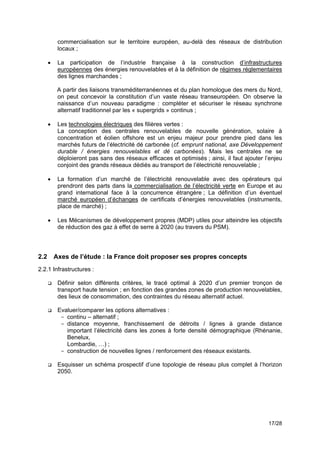 commercialisation sur le territoire européen, au-delà des réseaux de distribution
           locaux ;

      !    La participation de l’industrie française à la construction d’infrastructures
           européennes des énergies renouvelables et à la définition de régimes réglementaires
           des lignes marchandes ;

           A partir des liaisons transméditerranéennes et du plan homologue des mers du Nord,
           on peut concevoir la constitution d’un vaste réseau transeuropéen. On observe la
           naissance d’un nouveau paradigme : compléter et sécuriser le réseau synchrone
           alternatif traditionnel par les « supergrids » continus ;

      !    Les technologies électriques des filières vertes :
           La conception des centrales renouvelables de nouvelle génération, solaire à
           concentration et éolien offshore est un enjeu majeur pour prendre pied dans les
           marchés futurs de l’électricité dé carbonée (cf. emprunt national, axe Développement
           durable / énergies renouvelables et dé carbonées). Mais les centrales ne se
           déploieront pas sans des réseaux efficaces et optimisés ; ainsi, il faut ajouter l’enjeu
           conjoint des grands réseaux dédiés au transport de l’électricité renouvelable ;

      !    La formation d’un marché de l’électricité renouvelable avec des opérateurs qui
           prendront des parts dans la commercialisation de l’électricité verte en Europe et au
           grand international face à la concurrence étrangère ; La définition d’un éventuel
           marché européen d’échanges de certificats d’énergies renouvelables (instruments,
           place de marché) ;

      !    Les Mécanismes de développement propres (MDP) utiles pour atteindre les objectifs
           de réduction des gaz à effet de serre à 2020 (au travers du PSM).
!
!
2.2       Axes de l’étude : la France doit proposer ses propres concepts
2.2.1 Infrastructures :

      !    Définir selon différents critères, le tracé optimal à 2020 d’un premier tronçon de
           transport haute tension ; en fonction des grandes zones de production renouvelables,
           des lieux de consommation, des contraintes du réseau alternatif actuel.

      !    Evaluer/comparer les options alternatives :
            - continu – alternatif ;
            - distance moyenne, franchissement de détroits / lignes à grande distance
              important l’électricité dans les zones à forte densité démographique (Rhénanie,
              Benelux,
              Lombardie, …) ;
            - construction de nouvelles lignes / renforcement des réseaux existants.

      !    Esquisser un schéma prospectif d’une topologie de réseau plus complet à l’horizon
           2050.




                                                                                             17/28
 