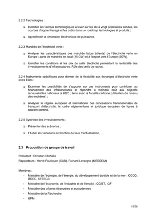 2.2.2 Technologies :

      !    Identifier les verrous technologiques à lever sur les dix à vingt prochaines années, les
           courbes d’apprentissage et les coûts dans un roadmap technologies et produits ;!

      !    Approfondir la dimension électronique de puissance.!


2.2.3 Marchés de l’électricité verte :

      !    Analyser les caractéristiques des marchés futurs (clients) de l’électricité verte en
           Europe ; parts de marchés en local (15 GW) et à l’export vers l’Europe (5GW).

      !    Identifier les conditions et les prix de cette électricité permettant la rentabilité des
           investissements d’infrastructures. Rôle des tarifs de rachat.


2.2.4 Instruments spécifiques pour donner de la flexibilité aux échanges d’électricité verte
entre Etats :

      !    Examiner les possibilités de s’appuyer sur ces instruments pour contribuer au
           financement des infrastructures et répondre à moindre coût aux objectifs
           renouvelables nationaux à 2020 ; liens avec la fiscalité carbone (utilisation du revenu
           des enchères) ;

      !    Analyser le régime européen et international des concessions transnationales de
           transport d’électricité, le cadre réglementaire et juridique européen de lignes à
           courant continu.


2.2.5 Synthèse des investissements :

      !    Présenter des scénarios ;

      !    Etudier les variations en fonction du taux d’actualisation, …
!
!
2.3       Proposition de groupe de travail
!
Président : Christian Stoffaës
Rapporteurs : Hervé Pouliquen (CAS), Richard Lavergne (MEEDDM)


Membres :
      -    Ministère de l’écologie, de l’énergie, du développement durable et de la mer : CGDD,
           DGEC, STEEGB
      -    Ministère de l’économie, de l’industrie et de l’emploi : CGIET, IGF
      -    Ministère des affaires étrangères et européennes
      -    Ministère de la Recherche
      -    UPM

                                                                                             18/28
 