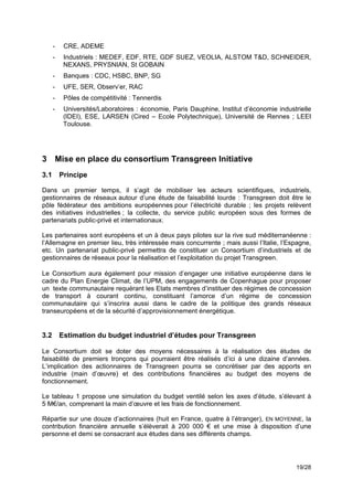 -    CRE, ADEME
      -    Industriels : MEDEF, EDF, RTE, GDF SUEZ, VEOLIA, ALSTOM T&D, SCHNEIDER,
           NEXANS, PRYSNIAN, St GOBAIN
      -    Banques : CDC, HSBC, BNP, SG
      -    UFE, SER, Observ’er, RAC
      -    Pôles de compétitivité : Tennerdis
      -    Universités/Laboratoires : économie, Paris Dauphine, Institut d’économie industrielle
           (IDEI), ESE, LARSEN (Cired – Ecole Polytechnique), Université de Rennes ; LEEI
           Toulouse.

!
!
3 Mise en place du consortium Transgreen Initiative
3.1       Principe

Dans un premier temps, il s’agit de mobiliser les acteurs scientifiques, industriels,
gestionnaires de réseaux autour d’une étude de faisabilité lourde : Transgreen doit être le
pôle fédérateur des ambitions européennes pour l’électricité durable ; les projets relèvent
des initiatives industrielles ; la collecte, du service public européen sous des formes de
partenariats public-privé et internationaux.

Les partenaires sont européens et un à deux pays pilotes sur la rive sud méditerranéenne :
l’Allemagne en premier lieu, très intéressée mais concurrente ; mais aussi l’Italie, l’Espagne,
etc. Un partenariat public-privé permettra de constituer un Consortium d’industriels et de
gestionnaires de réseaux pour la réalisation et l’exploitation du projet Transgreen.

Le Consortium aura également pour mission d’engager une initiative européenne dans le
cadre du Plan Energie Climat, de l’UPM, des engagements de Copenhague pour proposer
un texte communautaire requérant les Etats membres d’instituer des régimes de concession
de transport à courant continu, constituant l’amorce d’un régime de concession
communautaire qui s’inscrira aussi dans le cadre de la politique des grands réseaux
transeuropéens et de la sécurité d’approvisionnement énergétique.


3.2       Estimation du budget industriel d’études pour Transgreen

Le Consortium doit se doter des moyens nécessaires à la réalisation des études de
faisabilité de premiers tronçons qui pourraient être réalisés d’ici à une dizaine d’années.
L’implication des actionnaires de Transgreen pourra se concrétiser par des apports en
industrie (main d’œuvre) et des contributions financières au budget des moyens de
fonctionnement.

Le tableau 1 propose une simulation du budget ventilé selon les axes d’étude, s’élevant à
5 M€/an, comprenant la main d’œuvre et les frais de fonctionnement.

Répartie sur une douze d’actionnaires (huit en France, quatre à l’étranger), EN MOYENNE, la
contribution financière annuelle s’élèverait à 200 000 € et une mise à disposition d’une
personne et demi se consacrant aux études dans ses différents champs.




                                                                                          19/28
 