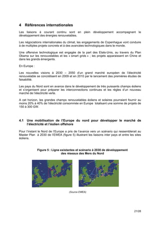 4 Références internationales
Les liaisons à courant continu sont en plein développement accompagnant le
développement des énergies renouvelables.

Les négociations internationales du climat, les engagements de Copenhague vont conduire
à de multiples projets concrets et à des avancées technologiques dans le monde.

Une offensive technologique est engagée de la part des Etats-Unis, au travers du Plan
Obama sur les renouvelables et les « smart grids » ; les projets apparaissent en Chine et
dans les grands émergents.!

En Europe :

Les nouvelles visions à 2030 – 2050 d’un grand marché européen de l’électricité
renouvelable se concrétisent en 2009 et en 2010 par le lancement des premières études de
faisabilité.

Les pays du Nord sont en avance dans le développement de très puissants champs éoliens
et s’organisent pour préparer les interconnections continues et les règles d’un nouveau
marché de l’électricité verte.

A cet horizon, les grandes champs renouvelables éoliens et solaires pourraient fournir au
moins 20% à 40% de l’électricité consommée en Europe totalisant une somme de projets de
150 à 300 GW.



4.1   Une mobilisation de l’Europe du nord pour développer le marché de
      l’électricité et l’éolien offshore

Pour l’instant le Nord de l’Europe a pris de l’avance vers un scénario qui ressemblerait au
Master Plan à 2030 de l’EWEA (figure 5) illustrant les liaisons inter pays et entre les sites
éoliens.!



              Figure 5 : Ligne existantes et scénario à 2030 de développement
                                des réseaux des Mers du Nord




                                      (Source EWEA)




                                                                                       21/28
 