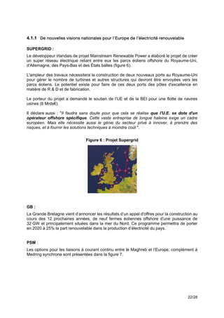 4.1.1 De nouvelles visions nationales pour l’Europe de l’électricité renouvelable

SUPERGRID :
Le développeur irlandais de projet Mainstream Renewable Power a élaboré le projet de créer
un super réseau électrique reliant entre eux les parcs éoliens offshore du Royaume-Uni,
d'Allemagne, des Pays-Bas et des États baltes (figure 6).

L'ampleur des travaux nécessitera la construction de deux nouveaux ports au Royaume-Uni
pour gérer le nombre de turbines et autres structures qui devront être envoyées vers les
parcs éoliens. Le potentiel existe pour faire de ces deux ports des pôles d'excellence en
matière de R & D et de fabrication.

Le porteur du projet a demandé le soutien de l’UE et de la BEI pour une flotte de navires
usines (6 Mrds€).

Il déclare aussi : "Il faudra sans doute pour que cela se réalise que l'U.E. se dote d'un
opérateur offshore spécifique. Cette vaste entreprise de longue haleine exige un cadre
européen. Mais elle nécessite aussi le génie du secteur privé à innover, à prendre des
risques, et à fournir les solutions techniques à moindre coût ".


                                Figure 6 : Projet Supergrid




GB :
La Grande Bretagne vient d’annoncer les résultats d’un appel d'offres pour la construction au
cours des 12 prochaines années, de neuf fermes éoliennes offshore d'une puissance de
32 GW et principalement situées dans la mer du Nord. Ce programme permettra de porter
en 2020 à 25% la part renouvelable dans la production d’électricité du pays.


PSM :
Les options pour les liaisons à courant continu entre le Maghreb et l’Europe, complément à
Medring synchrone sont présentées dans la figure 7.




                                                                                       22/28
 