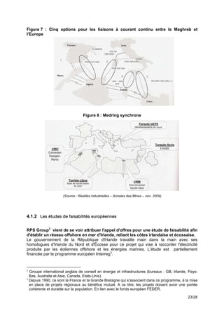 Figure 7 : Cinq options pour les liaisons à courant continu entre le Maghreb et
l’Europe!




                                  Figure 8 : Medring synchrone!




                     (Source : Réalités industrielles – Annales des Mines – nov. 2009)

!

4.1.2 Les études de faisabilités européennes


RPS Group2 vient de se voir attribuer l'appel d'offres pour une étude de faisabilité afin
d'établir un réseau offshore en mer d'Irlande, reliant les côtes irlandaise et écossaise.
Le gouvernement de la République d'Irlande travaille main dans la main avec ses
homologues d'Irlande du Nord et d'Écosse pour ce projet qui vise à raccorder l'électricité
produite par les éoliennes offshore et les énergies marines. L’étude est partiellement
financée par le programme européen Interreg3.
!

2
  Groupe international anglais de conseil en énergie et infrastructures (bureaux : GB, Irlande, Pays-
  Bas, Australie et Asie, Canada, Etats-Unis)
3
  Depuis 1990, ce sont la France et la Grande Bretagne qui s'associent dans ce programme, à la mise
  en place de projets régionaux au bénéfice mutuel. A ce titre, les projets doivent avoir une portée
  cohérente et durable sur la population. En lien avec le fonds européen FEDER.

                                                                                               23/28
 
