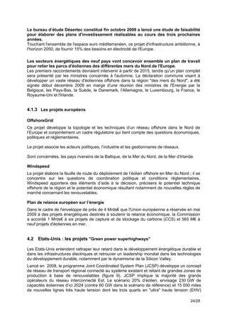 Le bureau d’étude Désertec constitué fin octobre 2009 a lancé une étude de faisabilité
pour élaborer des plans d'investissement réalisables au cours des trois prochaines
années.
Touchant l'ensemble de l'espace euro méditerranéen, ce projet d'infrastructure ambitionne, à
l'horizon 2050, de fournir 15% des besoins en électricité de l'Europe.
!
Les secteurs énergétiques des neuf pays vont concevoir ensemble un plan de travail
pour relier les parcs d'éoliennes des différentes mers du Nord de l'Europe.
Les premiers raccordements devraient intervenir à partir de 2015, tandis qu'un plan complet
sera présenté par les ministres concernés à l'automne. La déclaration commune visant à
développer un vaste réseau d'éoliennes offshore dans la région "des mers du Nord", a été
signée début décembre 2009 en marge d'une réunion des ministres de l'Energie par la
Belgique, les Pays-Bas, la Suède, le Danemark, l'Allemagne, le Luxembourg, la France, le
Royaume-Uni et l'Irlande.


4.1.3 Les projets européens

OffshoreGrid
Ce projet développe la topologie et les techniques d’un réseau offshore dans le Nord de
l’Europe et conjointement un cadre régulatoire qui tient compte des questions économiques,
politiques et réglementaires.

Le projet associe les acteurs politiques, l’industrie et les gestionnaires de réseaux.

Sont concernées, les pays riverains de la Baltique, de la Mer du Nord, de la Mer d’Irlande.

Windspeed
Le projet élabore la feuille de route du déploiement de l’éolien offshore en Mer du Nord ; il se
concentre sur les questions de coordination politique et conditions réglementaires.
Windspeed apportera des éléments d’aide à la décision, précisera le potentiel technique
offshore de la région et le potentiel économique résultant notamment de nouvelles règles de
marché concernant les renouvelables.

Plan de relance européen sur l’énergie
Dans le cadre de l'enveloppe de près de 4 Mrds€ que l'Union européenne a réservée en mai
2009 à des projets énergétiques destinés à soutenir la relance économique, la Commission
a accordé 1 Mrds€ à six projets de capture et de stockage du carbone (CCS) et 565 M€ à
neuf projets d'éoliennes en mer.


4.2   Etats-Unis : les projets "Green power superhighways"

Les Etats-Unis entendent rattraper leur retard dans le développement énergétique durable et
dans les infrastructures électriques et retrouver un leadership mondial dans les technologies
du développement durable, notamment par le dynamisme de la Silicon Valley.
Lancé en 2008, le programme Joint Coordinated System Plan (JCSP) développe un concept
de réseau de transport régional connecté au système existant et reliant de grandes zones de
production à base de renouvelables (figure 9). JCSP implique la majorité des grands
opérateurs du réseau interconnecté Est. Le scénario 20% d’éolien, envisage 230 GW de
capacités éoliennes d’ici 2024 (contre 60 GW dans le scénario de référence) et 15 000 miles
de nouvelles lignes très haute tension dont les trois quarts en "ultra" haute tension (EHV)

                                                                                          24/28
 