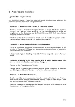5 Axes d’actions immédiates

Ligne directrice des propositions

Les propositions d’action s’ordonnent autour de la mise en place et du lancement des
premières actions du Consortium Transgreen Initiative :


    Proposition 1 : Budget industriel d’études de Transgreen Initiative

    Réunir au travers du Consortium Transgreen Initiative un budget d’étude sur la période
    2010-2012 de 5 M€ / an (main-d’œuvre et frais de fonctionnement) pour fédérer les
    compétences sur les réseaux du futur de l’électricité renouvelable (R&D technologique,
    marketing, ingénierie financière).

    Solliciter le soutien de l’emprunt national dans le cadre de l’axe Développement durable /
    Energies dé carbonées à hauteur de 25% soit environ 1,25 M€ / an.


    Proposition 2 : Recherche développement et Démonstrateurs

    Lancer un programme national de R&D couvrant les technologies des réseaux et des
    centrales de Transgreen/ PSM pour faire l’apprentissage des technologies, en coordination
    avec le Ministère de la Recherche ;

    Anticiper le développement de l’ingénierie et de l’industrie des grands réseaux ultra haute
    tension.


    Proposition 3 : Premier projet pilote du PSM avec le Maroc, premier pays à avoir
    lancé un plan cohérent au travers d’une nouvelle agence

    Proposer un plan d’exportation vers l’Europe ;

    Travailler avec le CEA sur la partie production (centrale solaire) impliqué sur ce sujet dans
    l’axe Développement durable / Energies dé carbonées de l’emprunt national.


    Proposition 4 : Promotion internationale

    Désertec a un lobby communautaire important ; les projets du Nord ont 3 ans d’avance :
    lancer le plan médias, lobbying communautaire, lobbying Afrique du Nord – Moyen Orient,
    pour faire connaître le projet Transgreen Initiative ;

    Etablir des collaborations européennes avec les pays limitrophes de la France pour le co-
    développement de Transgreen Initiative.
!




                                                                                           26/28
 