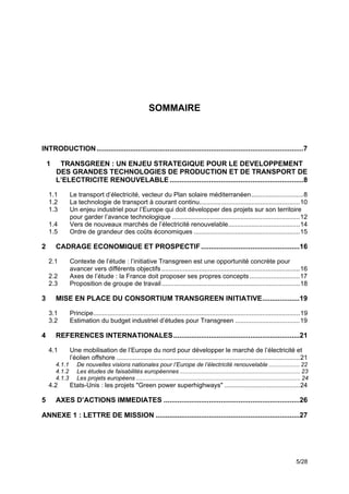 SOMMAIRE



INTRODUCTION .........................................................................................................7

    1    TRANSGREEN : UN ENJEU STRATEGIQUE POUR LE DEVELOPPEMENT
        DES GRANDES TECHNOLOGIES DE PRODUCTION ET DE TRANSPORT DE
        L’ELECTRICITE RENOUVELABLE ....................................................................8

    1.1         Le transport d’électricité, vecteur du Plan solaire méditerranéen.............................8
    1.2         La technologie de transport à courant continu........................................................10
    1.3         Un enjeu industriel pour l’Europe qui doit développer des projets sur son territoire
                pour garder l’avance technologique .......................................................................12
    1.4         Vers de nouveaux marchés de l’électricité renouvelable........................................14
    1.5         Ordre de grandeur des coûts économiques ...........................................................15

2       CADRAGE ECONOMIQUE ET PROSPECTIF ..................................................16

    2.1         Contexte de l’étude : l’initiative Transgreen est une opportunité concrète pour
                avancer vers différents objectifs .............................................................................16
    2.2         Axes de l’étude : la France doit proposer ses propres concepts ............................17
    2.3         Proposition de groupe de travail .............................................................................18

3       MISE EN PLACE DU CONSORTIUM TRANSGREEN INITIATIVE...................19

    3.1         Principe...................................................................................................................19
    3.2         Estimation du budget industriel d’études pour Transgreen ....................................19

4       REFERENCES INTERNATIONALES ................................................................21

    4.1         Une mobilisation de l’Europe du nord pour développer le marché de l’électricité et
                l’éolien offshore ......................................................................................................21
        4.1.1      De nouvelles visions nationales pour l’Europe de l’électricité renouvelable ................... 22
        4.1.2      Les études de faisabilités européennes .......................................................................... 23
        4.1.3      Les projets européens ..................................................................................................... 24
    4.2         Etats-Unis : les projets "Green power superhighways" ..........................................24

5       AXES D’ACTIONS IMMEDIATES .....................................................................26

ANNEXE 1 : LETTRE DE MISSION .........................................................................27




                                                                                                                                          5/28
 