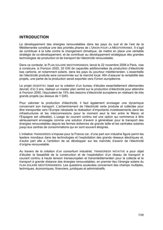 INTRODUCTION
Le développement des énergies renouvelables dans les pays du sud et de l’est de la
Méditerranée constitue une des priorités phares de L’UNION POUR LA MEDITERRANEE. Il s’agit
de contribuer à la lutte contre le changement climatique, de mettre en place une véritable
stratégie de co-développement, et de contribuer au développement stratégique des grandes
technologies de production et de transport de l’électricité renouvelable.

Dans ce contexte, le PLAN SOLAIRE MEDITERRANEEN, lancé le 22 novembre 2008 à Paris, vise
à construire, à l’horizon 2020, 20 GW de capacités additionnelles de production d’électricité
bas carbone, et notamment solaire, dans les pays du pourtour méditerranéen. L’essentielle
de l’électricité produite sera consommée sur le marché local. Afin d’assurer la rentabilité des
projets, une partie de la production serait exportée vers l’Union européenne.

Le projet DESERTEC basé sur la création d’un bureau d’études essentiellement allemandes
devrait, d’ici 3 ans, réaliser un master plan centré sur la production d’électricité pour atteindre
à l’horizon 2050, l’équivalent de 15% des besoins d’électricité européens en réalisant de très
grands projets (au dessus de 1 GW).

Pour valoriser la production d’électricité, il faut également envisager une dynamique
concernant son transport. L’acheminement de l’électricité verte produite et collectée pour
être transportée vers l’Europe nécessite la réalisation d’importants investissements dans les
infrastructures et les interconnexions (pour le moment seul le lien entre le Maroc et
l’Espagne est utilisable). L’usage du courant continu est une option qui commence à être
sérieusement envisagée comme une solution d’avenir à généraliser pour le transport des
énergies renouvelables depuis les fermes éoliennes de grande taille et les centrales solaires
jusqu’aux centres de consommations qui en sont souvent éloignés.

L’initiative TRANSGREEN s’impose pour la France car, d’une part son industrie figure parmi les
leaders mondiaux dans les technologies et l’exploitation des grands réseaux électriques et,
d’autre part elle a l’ambition de se développer sur les marchés d’avenir de l’électricité
d’origine renouvelable.

Au travers de la création d’un consortium industriel, TRANSGREEN INITIATIVE a pour objet
d’étudier la faisabilité de la construction et de l’exploitation d’un réseau de transport à
courant continu à haute tension transeuropéen et transméditerranéen pour la collecte et le
transport à grande distance des énergies renouvelables, en premier lieu l’énergie solaire du
PLAN SOLAIRE MEDITERRANNEEN. Les questions soulevées concernent des champs multiples,
techniques, économiques, financiers, juridiques et administratifs.




                                                                                              7/28
 