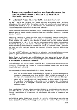 1 Transgreen : un enjeu stratégique pour le développement des
  grandes technologies de production et de transport de
  l’électricité renouvelable
1.1       Le transport d’électricité, vecteur du Plan solaire méditerranéen
Le XXIème siècle va connaître une grande transition énergétique vers l’économie
dé carbonée. Alors que le bilan énergétique mondial est actuellement encore largement
dominé par le pétrole et le gaz et par le charbon, les hydrocarbures épuisent vite leurs
gisements les plus accessibles, le charbon pollue gravement.

Toutes les études prospectives confirment que les besoins énergétiques considérables dont
va avoir besoin la planète dans les prochaines décennies, nécessitent le recours à toutes les
sources d’énergie.

L’électricité constitue un vecteur d’énergie d’une grande qualité, d’usage souple et non
polluant. La production d’électricité a une croissance tendancielle supérieure à celle des
autres énergies, de l’ordre de 2,5 %/an dans le monde alors que les énergies fossiles
progressent autour de 1 à 1,5 %. Les énergies renouvelables, éolien, solaire, produisent de
l’électricité. Les progrès en matière d’efficacité énergétique sont souvent obtenus en
substituant des procédés thermiques (pétrole, gaz) par des procédés électriques. L’électricité
est donc un levier important d’action pour exploiter l’immense gisement d’économies
d’énergies.

Alors que le XXIème siècle verra la disparition de l’utilisation massive des hydrocarbures, du
pétrole, du gaz, ce siècle devrait être celui d’importantes substitutions vers l’électricité.

Cette vision va nécessiter une mobilisation des électriciens sur le futur rôle de
l’électricité, c'est-à-dire les nouveaux moyens pour produire l’électricité dé carbonée
et la transporter au travers des continents.

L’axe stratégique est celui du vecteur électricité et du développement de ses modes de
production, de stockage, de transport et de ses applications finales (dans les secteurs
industrie, transport, bâtiment).

Les politiques énergétiques auront besoin de ce vecteur énergétique,

      -    d’une part au plan européen pour atteindre les objectifs de la politique énergétique
           européenne du paquet énergie climat à 2020 : - 20 % de GES, une part de 20 %
           d’énergies renouvelables dans la consommation finale, 20 % d’économies d’énergie.
      -    d’autre part au plan méditerranéen pour promouvoir le développement économique
           des pays de la rive sud au travers d’investissements dans de grandes infrastructures
           de production et de transport d’électricité, ainsi que dans le développement de
           nombreux usages.


Il est important que l’industrie, les compagnies d’électricité et les constructeurs de matériels
se mobilisent autour de projets d’avenir à fort contenu de Recherche développement pour
montrer concrètement les opportunités des technologies électriques et développer les
marchés.

Les projets à grande échelle sont l’occasion de réunir les différentes parties prenantes
autour d’objectifs ambitieux technologiques, industriels et sociétaux. Ils permettent de

                                                                                           8/28
 