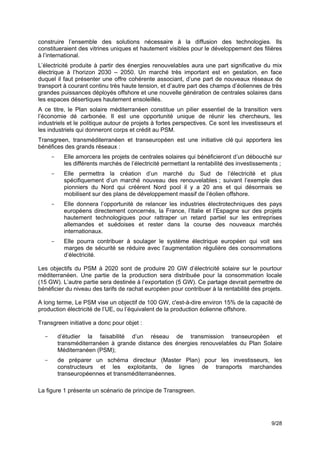 construire l’ensemble des solutions nécessaire à la diffusion des technologies. Ils
constitueraient des vitrines uniques et hautement visibles pour le développement des filières
à l’international.
L’électricité produite à partir des énergies renouvelables aura une part significative du mix
électrique à l’horizon 2030 – 2050. Un marché très important est en gestation, en face
duquel il faut présenter une offre cohérente associant, d’une part de nouveaux réseaux de
transport à courant continu très haute tension, et d’autre part des champs d’éoliennes de très
grandes puissances déployés offshore et une nouvelle génération de centrales solaires dans
les espaces désertiques hautement ensoleillés.
A ce titre, le Plan solaire méditerranéen constitue un pilier essentiel de la transition vers
l’économie dé carbonée. Il est une opportunité unique de réunir les chercheurs, les
industriels et le politique autour de projets à fortes perspectives. Ce sont les investisseurs et
les industriels qui donneront corps et crédit au PSM.
Transgreen, transméditerranéen et transeuropéen est une initiative clé qui apportera les
bénéfices des grands réseaux :
      -     Elle amorcera les projets de centrales solaires qui bénéficieront d’un débouché sur
            les différents marchés de l’électricité permettant la rentabilité des investissements ;
      -     Elle permettra la création d’un marché du Sud de l’électricité et plus
            spécifiquement d’un marché nouveau des renouvelables ; suivant l’exemple des
            pionniers du Nord qui créèrent Nord pool il y a 20 ans et qui désormais se
            mobilisent sur des plans de développement massif de l’éolien offshore.
      -     Elle donnera l’opportunité de relancer les industries électrotechniques des pays
            européens directement concernés, la France, l’Italie et l’Espagne sur des projets
            hautement technologiques pour rattraper un retard partiel sur les entreprises
            allemandes et suédoises et rester dans la course des nouveaux marchés
            internationaux.
      -     Elle pourra contribuer à soulager le système électrique européen qui voit ses
            marges de sécurité se réduire avec l’augmentation régulière des consommations
            d’électricité.

Les objectifs du PSM à 2020 sont de produire 20 GW d’électricité solaire sur le pourtour
méditerranéen. Une partie de la production sera distribuée pour la consommation locale
(15 GW). L’autre partie sera destinée à l’exportation (5 GW). Ce partage devrait permettre de
bénéficier du niveau des tarifs de rachat européen pour contribuer à la rentabilité des projets.

A long terme, Le PSM vise un objectif de 100 GW, c'est-à-dire environ 15% de la capacité de
production électricité de l’UE, ou l’équivalent de la production éolienne offshore.

Transgreen initiative a donc pour objet :

  -       d’étudier la faisabilité d’un réseau de transmission transeuropéen et
          transméditerranéen à grande distance des énergies renouvelables du Plan Solaire
          Méditerranéen (PSM);
  -       de préparer un schéma directeur (Master Plan) pour les investisseurs, les
          constructeurs et les exploitants, de lignes de transports marchandes
          transeuropéennes et transméditerranéennes.

La figure 1 présente un scénario de principe de Transgreen.




                                                                                              9/28
 