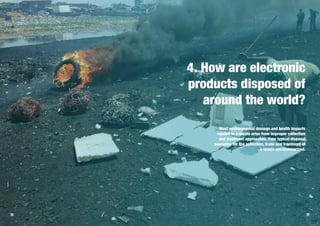 4. How are electronic
products disposed of
around the world?
Most environmental damage and health impacts
related to e-waste arise from improper collection
and treatment approaches. Four typical disposal
scenarios for the collection, trade and treatment of
e-waste are summarized.
26 27
 