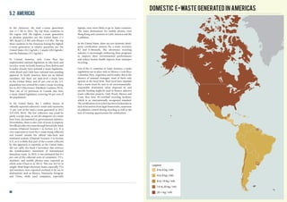 In the Americas, the total e-waste generation
was 11.7 Mt in 2014. The top three countries in
the region with the highest e-waste generation
in absolute quantities are: the United States (7.1
Mt), Brazil (1.4 Mt) and Mexico (1.0 Mt). The top
three countries in the Americas having the highest
e-waste generation in relative quantities are: the
United States (22.1 kg/inh.), Canada (20.4 kg/inh.)
and the Bahamas (19.1 kg/inh.).
In Central America, only Costa Rica has
implemented national legislation to take back and
recycle e-waste. In South America, Peru, Bolivia and
Ecuador already have national e-waste legislation,
while Brazil and Chile have national laws pending
approval. In North America, there are no federal
mandates, but there are state-level e-waste laws
in the United States, and 65 per cent of the U.S.
population was covered by a state e-waste recycling
law in 2013 (Electronics TakeBack Coalition 2014).
Nine out of 14 provinces in Canada also have
e-waste related legislation (covering 94 per cent of
the population).
In the United States, the 1 million tonnes of
officially reported collected e-waste only represents
15 per cent of the total e-waste generated in 2012
(US EPA 2014). The low collection rate could be
partly a scope issue, as not all categories of e-waste
have been documented in governmental statistics.
Nevertheless, there is also a lot of room to improve
theofficialcollectionratesthroughformaltake-back
systems (Disposal Scenario 1 in Section 4.1). It is
very important to track the e-waste being collected
and treated outside the official take-back and
treatment systems (Disposal Scenario 3 in Section
4.3), as it is likely that part of the e-waste collected
by this approach is exported, as the United States
did not ratify the Basel Convention that restricts
the transboundary movement of international
hazardous waste. In 2010, it was estimated that 8.5
per cent of the collected units of computers, TV’s,
monitors, and mobile phones were exported as
whole units (Duan et al, 2013). This was 26.5 kt in
weight. Most larger electronic items, especially TVs
and monitors, were exported overland or by sea to
destinations such as Mexico, Venezuela, Paraguay
and China, while used computers, especially
5.2 Americas
laptops, were more likely to go to Asian countries.
The main destinations for mobile phones were
Hong Kong and countries in Latin America and the
Caribbean.
In the United States, there are two domestic third-
party certification systems for e-waste recyclers:
R2 and E-Stewards. The electronics recycling
industry is increasingly embracing these programs
to improve their environmental performances
and reduce human health impacts from improper
recycling.
Out of the 21 countries in Latin America, e-waste
regulations are in place only in Mexico, Costa Rica,
Colombia, Peru, Argentina, and Ecuador. But in the
absence of national strategies, most of them only
operate at the local level. Such local laws stipulate
that e-waste must be sent to an environmentally-
responsible destination when disposed of, and
specific funding might be used to finance selective
waste collection projects. Only Brazil, Mexico and
Costa Rica have R2-certified recycling facilities,
which is an internationally recognized standard.
The certification of recyclers has been limited due to
lack of incentives from legal frameworks, awareness
of pollution control during recycling as well as the
lack of training opportunities for certification.
Domestic E-waste generated in Americas
0 to 4 kg / inh.
4 to 8 kg / inh.
8 to 14 kg / inh.
14 to 20 kg / inh.
20 + kg / inh.
Legend
40
 