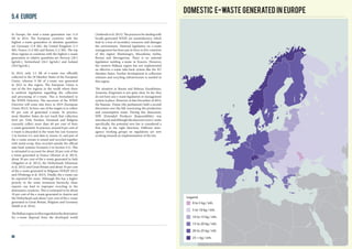 In Europe, the total e-waste generation was 11.6
Mt in 2014. The European countries with the
highest e-waste generation in absolute quantities
are Germany (1.8 Mt), the United Kingdom (1.5
Mt), France (1.4 Mt) and Russia (1.2 Mt). The top
three regions or countries with the highest e-waste
generation in relative quantities are Norway (28.3
kg/inh.), Switzerland (26.3 kg/inh.) and Iceland
(26.0 kg/inh.).
In 2012, only 3.2 Mt of e-waste was officially
collected in the 28 Member States of the European
Union, whereas 9 Mt of e-waste was generated
in 2012 in this region. The European Union is
one of the few regions in the world where there
is uniform legislation regarding the collection
and processing of e-waste. This is formulated in
the WEEE Directive. The successor of the WEEE
Directive will come into force in 2019 (European
Union 2012). In here, one of the targets is to collect
85 per cent of generated e-waste. In practice,
most Member States do not reach that collection
level yet. Only Sweden, Denmark and Bulgaria
currently collect more than 60 per cent of their
e-waste generated. In practice, around 8 per cent of
e-waste is discarded in the waste bin (see Scenario
2 in Section 4.2, and data in Annex 3), and part of
the e-waste stream is mixed and recycled together
with metal scrap, thus recycled outside the official
take-back systems (Scenario 3 in Section 4.3). This
is estimated to account for about 20 per cent of the
e-waste generated in France (Monier et al. 2013),
about 30 per cent of the e-waste generated in Italy
(Magalini et al. 2012), the Netherlands (Huisman
et al. 2012) and Great Britain and about 10 per cent
of the e-waste generated in Belgium (WRAP 2012)
and (Wielenga et al. 2013). Finally, the e-waste can
be exported for reuse. Although this has a higher
priority in the waste treatment hierarchy, these
exports can lead to improper recycling in the
destination countries. This is estimated to be about
10 per cent of the e-waste generated in Austria and
the Netherlands and about 5 per cent of the e-waste
generated in Great Britain, Belgium and Germany
(Baldé et al. 2014).
TheBalkanregionisoftenregardedasthedestination
for e-waste disposal from the developed world
5.4 Europe
(Anthouli et al. 2013). The practices for dealing with
locally-generated WEEE are unsatisfactory, which
lead to a loss of secondary resources and damages
the environment. National legislation on e-waste
management has been put in force in five countries
of this region: Montenegro, Macedonia, Serbia,
Bosnia and Herzegovina. There is no national
legislation tackling e-waste in Kosovo. However,
the western Balkans region has not implemented
an effective e-waste take-back system like the EU
Member States. Further development in collection
schemes and recycling infrastructure is needed in
this region.
The situation in Russia and Belarus, Kazakhstan,
Armenia, Kirgizstan is not quite clear. So far, they
do not have any e-waste legislation or management
system in place. However, in late December of 2014,
the Russian Duma (the parliament) held a second
discussion over the bill concerning the production
and consumption waste. During this disucssion,
EPR (Extended Producer Responsibility) was
introduced,andalthoughthisdoesnotcovere-waste
specifically, the potential new law is considered a
first step in the right direction. Different inter-
agency working groups on regulations are now
working towards an implementation of the law.
Domestic E-waste generated in Europe
0 to 5 kg / inh.
5 to 10 kg / inh.
10 to 15 kg / inh.
15 to 20 kg / inh.
20 to 25 kg / inh
25 + kg / inh.
Legend
44
 