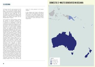 In Oceania, the total e-waste generation was 0.6
Mt in 2014. The top three countries with the
highest e-waste generation in absolute quantities
are Australia (0.47 Mt), New Zealand (0.09 Mt)
and Papua New Guinea (0.0008 Mt). The top
three regions or countries with the highest e-waste
generation in relative quantities are Australia (20.0
kg/inh.), New Zealand (19.0 kg/inh.) and the
Marshall Islands (5.5 kg/inh.).
Only Australia has a national regulation regarding
the disposal of end-of-life computers and
television units. In Australia, waste management
is primarily the responsibility of state and
territorial governments and, through them, local
governments. “The Product Stewardship Act 2011”
was enacted in 2011, which provides a legislative
framework for national product stewardship
schemes. The Product Stewardship (televisions
and computers) Regulations were made in 2011,
establishing the National Television and Computer
Recycling Scheme. The regulations require all
importers and manufacturers of above threshold
volume of televisions and computers to join and
fund an approved co-regulatory arrangement. The
regulations require the industry to fund collection
and recycling activities to meet progressively
increasing annual recycling targets, set as a
proportion of the estimated total television and
computer waste generation in Australia. These
targets started at 30 per cent in 2012–13 and will
increase to 80 per cent by 2021–22 (Australian
government, 2014). Disposing of mercury-
containing lamps is primarily a state and local
government responsibility in Australia; there is
no national legislation on collecting and recycling
lamps. Landfill disposal of large amounts of
mercury-containing lamps is forbidden in some
states. There is a national voluntary scheme for
recycling mercury-containing lamps from the
commercial and public lighting sectors (Australian
government 2014). During 2012 and 2013, 40,813
tonnes of waste televisions and computers were
recycled in Australia, which was equivalent to 98.8
per cent of the predefined national recycling target
(41,327 tonnes for two types of waste products)
(Australian government 2014). However, this
collected amount is only 8.7 per cent the total
5.5 Oceania
amount of e-waste generated for all product
categories.
In New Zealand, most e-waste is still going to
landfill. E-waste is still classified as a non-priority
waste stream in New Zealand. Therefore, there is
no restriction on e-waste sent to landfill, and there
is no national legislation to regulate the collection
and recycling of e-waste (Government of New
Zealand 2013).
Domestic E-waste generated in Oceania
0 to 6 kg / inh.
6 to 18 kg / inh.
18 + kg / inh.
Legend
46
 