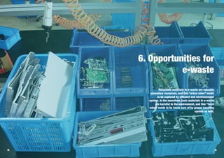48 49
6. Opportunities for
e-waste
Recycable materials in e-waste are valuable
secondary resources, and this “urban mine” needs
to be explored by efficient and environmental
system. In the meantime, toxic materials in e-waste
are harmful to the environment, and this “toxic
mine” needs to be taken care of by proper handling
system as well.
 