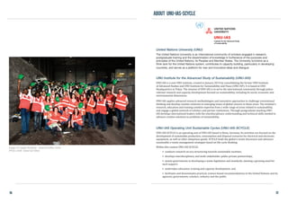 United Nations University (UNU)
The United Nations University is an international community of scholars engaged in research,
postgraduate training and the dissemination of knowledge in furtherance of the purposes and
principles of the United Nations, its Peoples and Member States. The University functions as a
think tank for the United Nations system, contributes to capacity building, particularly in developing
countries, and serves as a platform for new and innovative ideas and dialogue.
UNU Institute for the Advanced Study of Sustainability (UNU-IAS)
UNU-IAS is a new UNU institute, created in January 2014 by consolidating the former UNU Institute
of Advanced Studies and UNU Institute for Sustainability and Peace (UNU-ISP). It is based at UNU
Headquarters in Tokyo. The mission of UNU-IAS is to serve the international community through policy-
relevant research and capacity development focused on sustainability, including its social, economic and
environmental dimensions.
UNU-IAS applies advanced research methodologies and innovative approaches to challenge conventional
thinking and develop creative solutions to emerging issues of global concern in these areas. The institute’s
research, education and training combine expertise from a wide range of areas related to sustainability,
and engage a global network of scholars and partner institutions. Through postgraduate teaching UNU-
IAS develops international leaders with the interdisciplinary understanding and technical skills needed to
advance creative solutions to problems of sustainability.
UNU-IAS Operating Unit Sustainable Cycles (UNU-IAS-SCYCLE)
UNU-IAS-SCYCLE is an operating unit of UNU-IAS based in Bonn, Germany. Its activities are focused on the
development of sustainable production, consumption and disposal scenarios for electrical and electronic
equipment, as well as other ubiquitous goods. SCYCLE leads the global e-waste discussion and advances
sustainable e-waste management strategies based on life-cycle thinking.
Within this context UNU-IAS-SCYCLE:
•	 conducts research on eco-structuring towards sustainable societies;
•	 develops interdisciplinary and multi-stakeholder public-private partnerships;
•	 assists governments in developing e-waste legislation and standards, meeting a growing need for
such support;
•	 undertakes education, training and capacity development; and
•	 facilitates and disseminates practical, science-based recommendations to the United Nations and its
agencies, governments, scholars, industry and the public.
Image of E-waste Academy - Science Edition 2009
(Photo credit: Gerad van Bree)
ABOUT unu-ias-scycle
76 77
 