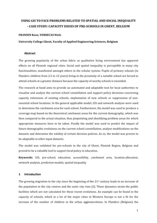   1	
  
USING	
  GIS	
  TO	
  FACE	
  PROBLEMS	
  RELATED	
  TO	
  SPATIAL	
  AND	
  SOCIAL	
  INEQUALITY	
  	
  
-­‐	
  CASE	
  STUDY:	
  CAPACITY	
  ISSUES	
  OF	
  PRE-­‐SCHOOLS	
  IN	
  GHENT,	
  BELGIUM	
  
FRANSEN	
  Koos,	
  VERRECAS	
  Niels	
  
University	
  College	
  Ghent,	
  Faculty	
  of	
  Applied	
  Engineering	
  Sciences,	
  Belgium	
  
Abstract	
  
The	
   growing	
   popularity	
   of	
   the	
   urban	
   fabric	
   as	
   qualitative	
   living	
   environment	
   has	
   apparent	
  
effects	
   on	
   all	
   Flemish	
   regional	
   cities.	
   Social	
   and	
   spatial	
   inequality	
   is	
   perceptible	
   in	
   many	
   city	
  
functionalities,	
  manifested	
  amongst	
  others	
  in	
  the	
  scholar	
  system.	
  Pupils	
  of	
  primary	
  schools	
  (in	
  
Flanders	
  children	
  from	
  2.5	
  to	
  12	
  years)	
  living	
  in	
  the	
  proximity	
  of	
  a	
  suitable	
  school	
  are	
  forced	
  to	
  
attend	
  schools	
  at	
  a	
  greater	
  distance	
  because	
  the	
  capacity	
  of	
  nearby	
  schools	
  is	
  exceeded.	
  
The	
  research	
  at	
  hand	
  aims	
  to	
  provide	
  an	
  automated	
  and	
  adaptable	
  tool	
  for	
  local	
  authorities	
  to	
  
visualise	
  and	
  analyse	
  the	
  current	
  school	
  constellation	
  and	
  support	
  policy	
  decisions	
  concerning	
  
capacity	
   extensions	
   of	
   existing	
   schools,	
   implantation	
   of	
   new	
   schools	
   or	
   suppression	
   of	
   non-­‐
essential	
  school	
  locations.	
  In	
  the	
  general	
  applicable	
  model,	
  GIS	
  and	
  network	
  analysis	
  were	
  used	
  
to	
  determine	
  the	
  catchment	
  area	
  for	
  each	
  school.	
  Furthermore,	
  the	
  model	
  was	
  used	
  to	
  produce	
  a	
  
coverage	
  map	
  based	
  on	
  the	
  theoretical	
  catchment	
  areas	
  for	
  the	
  current	
  demography,	
  which	
  was	
  
then	
  compared	
  to	
  the	
  actual	
  situation,	
  thus	
  pinpointing	
  and	
  identifying	
  problem	
  areas	
  for	
  which	
  
appropriate	
   measures	
   have	
   to	
   be	
   taken.	
   Finally	
   the	
   model	
   was	
   used	
   to	
   predict	
   the	
   impact	
   of	
  
future	
  demographic	
  evolutions	
  on	
  the	
  current	
  school	
  constellation,	
  analyse	
  modifications	
  on	
  the	
  
datasets	
  and	
  determine	
  the	
  validity	
  of	
  certain	
  decision	
  policies.	
  As	
  so,	
  the	
  model	
  was	
  proven	
  to	
  
be	
  adaptable	
  to	
  other	
  input	
  datasets.	
  
The	
   model	
   was	
   validated	
   for	
   pre-­‐schools	
   in	
   the	
   city	
   of	
   Ghent,	
   Flemish	
   Region,	
   Belgium	
   and	
  
proved	
  to	
  be	
  a	
  valuable	
  tool	
  to	
  support	
  local	
  policy	
  in	
  education.	
  
Keywords:	
   GIS,	
   pre-­‐school,	
   education,	
   accessibility,	
   catchment	
   area,	
   location-­‐allocation,	
  
network	
  analysis,	
  prediction	
  models,	
  spatial	
  inequality	
  
1 Introduction	
  
The	
  growing	
  migration	
  to	
  the	
  city	
  since	
  the	
  beginning	
  of	
  the	
  21st	
  century	
  leads	
  to	
  an	
  increase	
  of	
  
the	
  population	
  in	
  the	
  city	
  centres	
  and	
  the	
  outer	
  city	
  rims	
  [1].	
  These	
  dynamics	
  strain	
  the	
  public	
  
facilities	
  which	
  are	
  not	
  calculated	
  for	
  these	
  recent	
  evolutions.	
  An	
  example	
  can	
  be	
  found	
  in	
  the	
  
capacity	
   of	
   schools,	
   which	
   in	
   a	
   lot	
   of	
   the	
   major	
   cities	
   in	
   Western	
   Europe	
   is	
   not	
   a	
   fit	
   for	
   the	
  
increase	
   of	
   the	
   number	
   of	
   children	
   in	
   the	
   urban	
   agglomerations.	
   In	
   Flanders	
   (Belgium)	
   the	
  
 