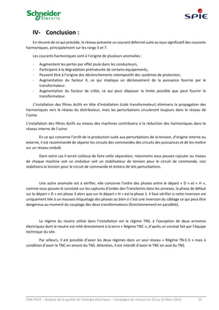 CAN PACK – Analyse de la qualité de l’énergie électrique – Campagne de mesure du 03 au 31 Mars 2014 25
IV- Conclusion :
En résumé de ce qui précéde, le réseau présente un courant déformé suite au taux significatif des courants
harmoniques, principalement sur les rangs 5 et 7.
Les courants harmoniques sont à l’origine de plusieurs anomalies :
- Augmentent les pertes par effet joule dans les conducteurs,
- Participent à la dégradation prématurée de certains équipements,
- Peuvent être à l’origine des déclenchements intempestifs des systèmes de protection,
- Augmentation du facteur K, ce qui implique un déclassement de la puissance fournie par le
transformateur.
- Augmentation du facteur de crête, ce qui peut dépasser la limite possible que peut fournir le
transformateur.
L’installation des filtres Actifs en tête d’installation (coté transformateur) éliminera la propagation des
harmoniques vers le réseau du distributeur, mais les perturbations circuleront toujours dans le réseau de
l’usine.
L’installation des filtres Actifs au niveau des machines contribuera à la réduction des harmoniques dans le
réseau interne de l’usine.
En ce qui concerne l’arrêt de la production suite aux perturbations de la tension, d’origine interne ou
externe, il est recommandé de séparer les circuits des commandes des circuits des puissances et de les mettre
sur un réseau ondulé.
Dans votre cas il serait coûteux de faire cette séparation, néanmoins vous pouvez rajouter au niveau
de chaque machine soit un onduleur soit un stabilisateur de tension pour le circuit de commande, ceci
stabilisera la tension pour le circuit de commande et évitera de tels perturbations.
Une autre anomalie est à vérifier, elle concerne l’ordre des phases entre le départ « D » et « H »,
comme vous pouvez le constaté sur les captures d’ondes des Transitoires dans les annexes, la phase de défaut
sur le départ « D » est phase 3 alors que sur le départ « H » est la phase 1. Il faut vérifier si cette inversion est
uniquement liée à un mauvais étiquetage des phases ou bien si c’est une inversion du câblage ce qui peut être
dangereux au moment du couplage des deux transformateurs (fonctionnement en parallèle).
Le régime du neutre utilisé dans l’installation est le régime TNS, à l’exception de deux armoires
électriques dont le neutre est relié directement à la terre « Régime TNC », d’après un constat fait par l’équipe
technique du site.
Par ailleurs, il est possible d’avoir les deux régimes dans un seul réseau « Régime TN-C-S » mais à
condition d’avoir le TNC en amont du TNS. Attention, il est interdit d’avoir le TNC en aval du TNS.
 