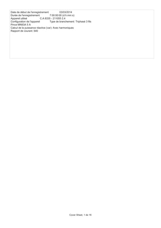 Date de début de l'enregistrement 03/03/2014
Durée de l'enregistrement 7:00:00:00 (d:h:min:s)
Appareil utilisé C.A 8335 - 211055 2.4
Configuration de l'appareil Type de branchement: Triphasé 3 fils
Pince MN93A 5 A
Calcul de la puissance réactive (var): Avec harmoniques
Rapport de courant: 640
Cover Sheet, 1 de 16
 