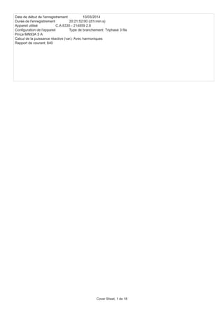 Date de début de l'enregistrement 10/03/2014
Durée de l'enregistrement 20:21:52:00 (d:h:min:s)
Appareil utilisé C.A 8335 - 214859 2.8
Configuration de l'appareil Type de branchement: Triphasé 3 fils
Pince MN93A 5 A
Calcul de la puissance réactive (var): Avec harmoniques
Rapport de courant: 640
Cover Sheet, 1 de 18
 