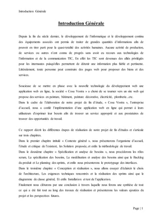 Introduction Générale
Page | 1
Introduction Générale
Depuis la fin du siècle dernier, le développement de l’informatique et le développement continu
des équipements associés ont permis de traiter de grandes quantités d’informations afin de
pouvoir en tirer parti pour la quasi-totalité des activités humaines. Aucune activité de production,
de services ou autres n’ont connu de progrès sans avoir eu recours aux technologies de
l’information et de la communication TIC, En effet les TIC sont devenues des alliés privilégiés
pour les internautes puisqu'elles permettent de détenir une information plus fiable et pertinente.
Littéralement, toute personne peut construire des pages web pour proposer des biens et des
services.
Soucieuse de se mettre en phase avec la nouvelle technologie du développement web une
application web en ligne, la société « Cosa Vostra » a choisi de se tourner vers un site web qui
propose des services en peinture, bâtiment, peinture décorative, électricité, plomberie...etc.
Dans le cadre de l’élaboration de notre projet de fin d’étude, « Cosa Vostra », l’entreprise
d’accueil, nous a confié l’implémentation d’une application web en ligne qui permet à leurs
utilisateurs d'exprimer leur besoin afin de trouver un service approprié et aux prestataires de
trouver des opportunités de travail.
Ce rapport décrit les différentes étapes de réalisation de notre projet de fin d'études et s'articule
sur trois chapitres.
Dans le premier chapitre intitulé « Contexte général », nous présenterons l’organisme d’accueil,
l’étude et critique de l’existant, les Solution proposée, et enfin la méthodologie de travail.
Dans le deuxième chapitre « Spécification et analyse de besoins », nous procéderons les rôles
scrum, La spécification des besoins, La modélisation et analyse des besoins ainsi que le Backlog
du produit et Le planning des sprints, et enfin nous présenterons le prototypage des interfaces.
Dans le troisième chapitre « Conception et réalisation », nous allons essayer d'éclaircir le choix
de l'architecture, Les exigences techniques rencontrés et la réalisation des sprints ainsi que le
diagramme de classe général, Et enfin Installation et test de l’application.
Finalement nous clôturons par une conclusion à travers laquelle nous ferons une synthèse de tout
ce qui a été fait tout au long des travaux de réalisation et présenterons les valeurs ajoutées du
projet et les perspectives futures.
 