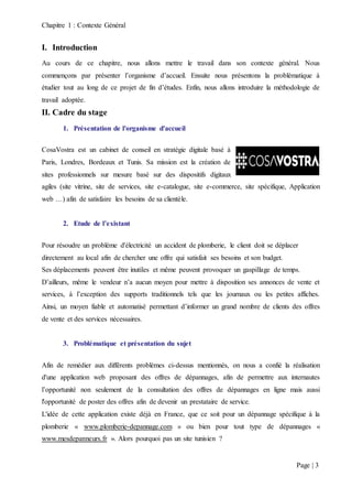 Chapitre 1 : Contexte Général
Page | 3
I. Introduction
Au cours de ce chapitre, nous allons mettre le travail dans son contexte général. Nous
commençons par présenter l’organisme d’accueil. Ensuite nous présentons la problématique à
étudier tout au long de ce projet de fin d’études. Enfin, nous allons introduire la méthodologie de
travail adoptée.
II. Cadre du stage
1. Présentation de l'organisme d'accueil
CosaVostra est un cabinet de conseil en stratégie digitale basé à
Paris, Londres, Bordeaux et Tunis. Sa mission est la création de
sites professionnels sur mesure basé sur des dispositifs digitaux
agiles (site vitrine, site de services, site e-catalogue, site e-commerce, site spécifique, Application
web …) afin de satisfaire les besoins de sa clientèle.
2. Etude de l’existant
Pour résoudre un problème d'électricité un accident de plomberie, le client doit se déplacer
directement au local afin de chercher une offre qui satisfait ses besoins et son budget.
Ses déplacements peuvent être inutiles et même peuvent provoquer un gaspillage de temps.
D’ailleurs, même le vendeur n’a aucun moyen pour mettre à disposition ses annonces de vente et
services, à l’exception des supports traditionnels tels que les journaux ou les petites affiches.
Ainsi, un moyen fiable et automatisé permettant d’informer un grand nombre de clients des offres
de vente et des services nécessaires.
3. Problématique et présentation du sujet
Afin de remédier aux différents problèmes ci-dessus mentionnés, on nous a confié la réalisation
d'une application web proposant des offres de dépannages, afin de permettre aux internautes
l’opportunité non seulement de la consultation des offres de dépannages en ligne mais aussi
l'opportunité de poster des offres afin de devenir un prestataire de service.
L'idée de cette application existe déjà en France, que ce soit pour un dépannage spécifique à la
plomberie « www.plomberie-depannage.com » ou bien pour tout type de dépannages «
www.mesdepanneurs.fr ». Alors pourquoi pas un site tunisien ?
 