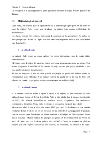 Chapitre 1 : Contexte Général
Page | 4
La conception et le développement de cette application présentent le noyau de notre projet de fin
d'études.
III. Méthodologie de travail
Cette partie, est réservée pour la représentation de la méthodologie optée pour but de mettre en
place la solution. Notre projet sera développé en utilisant Agile comme méthodologie de
développement.
Les choses peuvent être confuses, étant donné la complexité de la nomenclature. Au début, on
dirait presque que “Scrum” et “Agile” sont des mots interchangeables, mais ce sont deux notions
bien distinctes.[1]
1. La méthode agile
La méthode Agile permet de mieux maîtriser les projets informatiques sous les angles délais,
coûts et résultats.
Elle intègre aussi la notion de travail en équipe, une bonne communication entre les acteurs. Cela
permet d'augmenter la crédibilité de la conduite de projet par une plus grande prévisibilité et une
plus grande satisfaction des utilisateurs.
Le but est d'apporter le plus de valeur possible aux projets, de garantir une meilleure qualité de
communication avec l'utilisateur et un meilleur contrôle de qualité par le fait que les tests sont
effectués en continu, ce qui permet de détecter rapidement les problèmes.[w1]
2. La méthode Scrum
« La méthode Scrum (« Scrum » signifie « Mêlée » en anglais), ou plus exactement le cadre
méthodologique Scrum est de loin la méthode Agile la plus utilisée dans le monde. Expérimentée
en 1993, elle bénéficie aujourd’hui de nombreux retours d’expérience. Les conférences,
communautés, formations, blogs, outils et ouvrages à son sujet ne manquent pas. » [w2]
«Scrum» est utilisé depuis le début des années 1990 pour gérer le développement des produits
complexes. Scrum n’est pas en soi un processus ni une méthode de développement de produits,
c’est un canevas pour l’application de divers procédés et techniques de développement. Scrum
met en évidence l’efficacité relative des pratiques de gestion et de développement de produit en
place, de sorte que ces dernières puissent être améliorées. Scrum se compose de plusieurs
éléments que sont l’équipe Scrum et ses rôles associés, les événements, les artéfacts et les règles.
 