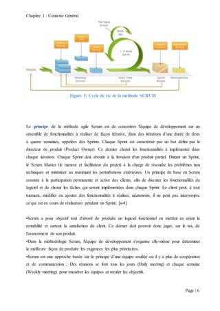 Chapitre 1 : Contexte Général
Page | 6
Figure 1: Cycle de vie de la méthode SCRUM
Le principe de la méthode agile Scrum est de concentrer l'équipe de développement sur un
ensemble de fonctionnalités à réaliser de façon itérative, dans des itérations d’une durée de deux
à quatre semaines, appelées des Sprints. Chaque Sprint est caractérisé par un but défini par le
directeur de produit (Product Owner). Ce dernier choisit les fonctionnalités à implémenter dans
chaque itération. Chaque Sprint doit aboutir à la livraison d'un produit partiel. Durant un Sprint,
le Scrum Master (le meneur et facilitateur du projet) à la charge de résoudre les problèmes non
techniques et minimiser au maximum les perturbations extérieures. Un principe de base en Scrum
consiste à la participation permanente et active des clients, afin de discuter les fonctionnalités du
logiciel et de choisir les tâches qui seront implémentées dans chaque Sprint. Le client peut, à tout
moment, modifier ou ajouter des fonctionnalités à réaliser, néanmoins, il ne peut pas interrompre
ce qui est en cours de réalisation pendant un Sprint. [w4]
•Scrum a pour objectif tout d'abord de produire un logiciel fonctionnel en mettant en avant la
rentabilité et surtout la satisfaction du client. Ce dernier doit pouvoir donc juger, sur le tas, de
l'avancement de son produit.
•Dans la méthodologie Scrum, l'équipe de développement s'organise elle-même pour déterminer
la meilleure façon de produire les exigences les plus prioritaires.
•Scrum est une approche basée sur le principe d’une équipe soudée où il y a plus de coopération
et de communication ; Des réunions se font tous les jours (Daily meeting) et chaque semaine
(Weekly meeting) pour encadrer les équipes et recaler les objectifs.
 