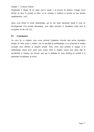 Chapitre 1 : Contexte Général
Page | 7
•Finalement, à chaque fin de sprint, tout le monde a un pouvoir de décision. L'équipe devra
décider de livrer le produit en l'état, ou de continuer à améliorer le produit sur une itération
supplémentaire. [w5]
Après avoir choisis la bonne méthodologie, qui est une étape importante durant le cycle de
développement d’un produit informatique, nous allons présenter le formalisme choisi pour la
conception du site web. [2]
IV. Conclusion
Au cours de ce chapitre, nous avons présenté l'organisme d'accueil ainsi qu'une description
abrégée de notre projet à réaliser, tout en spécifiant la problématique et en proposant la solution
envisagée pour affronter la situation actuelle. Nous avons aussi présenté le langage et la
méthodologie choisie pour suivre notre projet. Dans le chapitre suivant nous allons faire la
spécification et l'analyse des besoins ainsi que la définition de notre Backlog de produit et la
préparation du planning de travail.
 