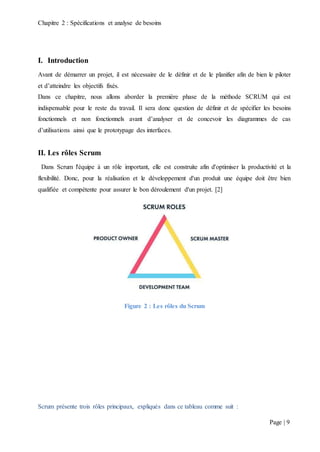 Chapitre 2 : Spécifications et analyse de besoins
Page | 9
I. Introduction
Avant de démarrer un projet, il est nécessaire de le définir et de le planifier afin de bien le piloter
et d’atteindre les objectifs fixés.
Dans ce chapitre, nous allons aborder la première phase de la méthode SCRUM qui est
indispensable pour le reste du travail. Il sera donc question de définir et de spécifier les besoins
fonctionnels et non fonctionnels avant d’analyser et de concevoir les diagrammes de cas
d’utilisations ainsi que le prototypage des interfaces.
II. Les rôles Scrum
Dans Scrum l'équipe à un rôle important, elle est construite afin d'optimiser la productivité et la
flexibilité. Donc, pour la réalisation et le développement d'un produit une équipe doit être bien
qualifiée et compétente pour assurer le bon déroulement d'un projet. [2]
Figure 2 : Les rôles du Scrum
Scrum présente trois rôles principaux, expliqués dans ce tableau comme suit :
 